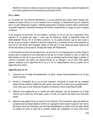 122
Mantén el nivel de la cabeza y mueve los ojos hacia abajo. Comienza a aplicarte golpecitos
en el punto gamma mientras mueves los ojos hacia arriba.
Ira y cólera
La ira puede ser una emoción demoledora, y es una emoción que mucha gente maneja mal.
Cuando se vuelve crónica, la ira no resuelta con un cónyuge, un adolescente que se comporta
mal o un jefe demasiado exigente, también puede poner en peligro nuestra salud, aumentando
la presión sanguínea, liberando hormonas del estrés y aumentando el riesgo de sufrir ataques
cardiacos.
A las mujeres en particular, se les enseña a contener la ira en vez de a expresarla. Pero
reprimir la ira puede dar lugar a todo tipo de dolencias, desde la depresión hasta las
enfermedades físicas. En el extremo contrario, la ira puede provocar que se den voces y
gritos, lo que no ayuda a resolver la emoción subyacente y a menudo no hace sino aumentar el
nivel de ira. Es mucho más saludable calmar la emoción y no hay nada que pueda lograrlo de
forma más rápida y eficaz que la Terapia del Campo del Pensamiento.
A continuación encontrarás dos algoritmos, uno para la ira y el segundo para la cólera. Elige el
primero para la mayoría de las situaciones en las que la ira haya invadido tu vida. La cólera es
más intensa, un tipo de ira que corroe, en la cual un individuo puede incluso llegar a perder el
control y expresar esa cólera con abusos físicos de un cónyuge o de un niño. Como pauta
general, empieza con el algoritmo de la ira y si no es completamente eficaz, prueba con el
algoritmo de la cólera.
Algoritmo para la ira
1.- Sintoniza con el campo del pensamiento, es decir, piensa intencionalmente en la ira que
estás tratando.
2.- Puntúa la intensidad de tu ira en este momento, utilizando la escala de las unidades
subjetivas de malestar (USM). En esta escala, diez significa lo peor que te puedes sentir,
y uno indica que no hay restos del malestar en absoluto. Anota la puntuación USM.
3.- Aplícate cinco golpecitos en el «punto del dedo meñique», que se encuentra en el lado
interior de la punta de dicho dedo, junto a la uña, en la parte del dedo cerca del dedo
anular.
4.- Aplícate unos golpecitos en el «punto de la clavícula». Para localizarlo, pasa dos dedos de
cualquiera de las manos desde el centro de la garganta hasta la parte superior del centro
del hueco entre las clavículas, que está aproximadamente al mismo nivel del lugar donde
un hombre se haría el nudo de la corbata. Desde allí, desplázate en línea recta hacia
 