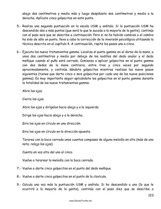 123
abajo dos centímetros y medio más y luego desplázate dos centímetros y medio a la
derecha. Aplícate cinco golpecitos en este punto.
5.- Realiza una segunda puntuación en la escala USM y anótala. Si la puntuación USM ha
descendido dos o más puntos (que será lo que le suceda a la mayoría de la gente), continúa
con el paso seis que se describe a continuación. Pero si no ha habido cambios o el cambio
ha sido de sólo un punto, lleva a cabo la corrección de la inversión psicológica utilizando la
técnica descrita en el capítulo 4. A continuación, repite los pasos uno a cinco.
6.- Ejecuta los nueve tratamientos gamma. Localiza el punto gamma en el dorso de la mano, a
unos dos centímetros y medio por debajo de los nudillos del dedo anular y el dedo
meñique cuando el puño está cerrado. Comienza a aplicar golpecitos en el punto gamma
con dos dedos de la mano contraria, entre tres y cinco veces por segundo
aproximadamente, y continúa dándote golpecitos mientras realizas los nueve pasos
siguientes (tienes que darte cinco o seis golpecitos por cada una de las nueve posiciones
gamma). Es muy importante seguir aplicándote los golpecitos en el punto gamma durante
la totalidad de los nueve tratamientos gamma:
Abre los ojos.
Cierra los ojos.
Abre los ojos y dirígelos hacia abajo y a la izquierda.
Dirige los ojos hacia abajo y a la derecha.
Gira los ojos en círculo en una dirección.
Gira los ojos en círculo en la dirección opuesta.
Tararea con la boca cerrada unos cuantos compases de alguna melodía en alto (más de una
nota; relaja los ojos).
Cuenta en voz alta del uno al cinco.
Vuelve a tararear la melodía con la boca cerrada.
7.- Vuelve a darte cinco golpecitos en el punto del dedo meñique.
8.- Vuelve a darte cinco golpecitos en el punto de la clavícula.
9.- Calcula una vez más la puntuación USM y anótala. Si ha descendido a uno (lo que le
ocurrirá a la mayoría de la gente), continúa con el paso diez que se describe a
 