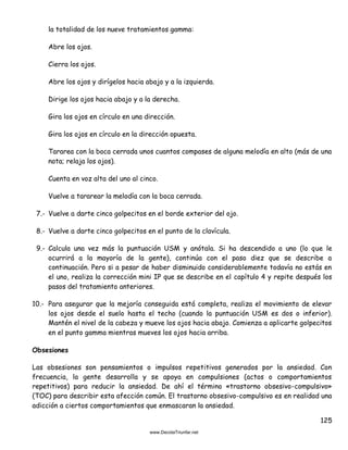 125
la totalidad de los nueve tratamientos gamma:
Abre los ojos.
Cierra los ojos.
Abre los ojos y dirígelos hacia abajo y a la izquierda.
Dirige los ojos hacia abajo y a la derecha.
Gira los ojos en círculo en una dirección.
Gira los ojos en círculo en la dirección opuesta.
Tararea con la boca cerrada unos cuantos compases de alguna melodía en alto (más de una
nota; relaja los ojos).
Cuenta en voz alta del uno al cinco.
Vuelve a tararear la melodía con la boca cerrada.
7.- Vuelve a darte cinco golpecitos en el borde exterior del ojo.
8.- Vuelve a darte cinco golpecitos en el punto de la clavícula.
9.- Calcula una vez más la puntuación USM y anótala. Si ha descendido a uno (lo que le
ocurrirá a la mayoría de la gente), continúa con el paso diez que se describe a
continuación. Pero si a pesar de haber disminuido considerablemente todavía no estás en
el uno, realiza la corrección mini IP que se describe en el capítulo 4 y repite después los
pasos del tratamiento anteriores.
10.- Para asegurar que la mejoría conseguida está completa, realiza el movimiento de elevar
los ojos desde el suelo hasta el techo (cuando la puntuación USM es dos o inferior).
Mantén el nivel de la cabeza y mueve los ojos hacia abajo. Comienza a aplicarte golpecitos
en el punto gamma mientras mueves los ojos hacia arriba.
Obsesiones
Las obsesiones son pensamientos o impulsos repetitivos generados por la ansiedad. Con
frecuencia, la gente desarrolla y se apoya en compulsiones (actos o comportamientos
repetitivos) para reducir la ansiedad. De ahí el término «trastorno obsesivo-compulsivo»
(TOC) para describir esta afección común. El trastorno obsesivo-compulsivo es en realidad una
adicción a ciertos comportamientos que enmascaran la ansiedad.
 