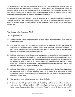126
Las personas con este problema comprueban una y otra vez si han apagado la llama de la cocina
o si han cerrado con llave la puerta principal, y según parece son incapaces de calmar su
ansiedad acerca de si lo han comprobado o no. Las personas con obsesiones pueden estar
preocupadas también por el miedo a coger enfermedades a través de los objetos o de otras
personas y por consiguiente, se lavan las manos repetidas veces.
Los siguientes algoritmos pueden tratar la obsesión y el trastorno obsesivo-compulsivo.
Deberían utilizarse cuando el impulso obsesivo sea fuerte. Comienza con el algoritmo para
«usar en primer lugar». A continuación, si es necesario, pasa a uno de los algoritmos
alternativos.
Algoritmo para las obsesiones (TOC)
Usar en primer lugar
1.- Sintoniza con el campo del pensamiento, es decir, piensa intencionalmente en la obsesión
que estás tratando.
2.- Utilizando la escala de las unidades subjetivas de malestar (USM), determina la
intensidad del deseo que tienes en este momento de satisfacer tu impulso obsesivo. En
esta escala, diez significa lo peor que te puedes sentir, y uno indica que no hay restos del
malestar en absoluto. Anota la puntuación USM.
3.- Aplícate unos golpecitos en el «punto de la clavícula». Para localizarlo, pasa dos dedos de
cualquiera de las manos desde el centro de la garganta hasta la parte superior del centro
del hueco entre las clavículas, que está aproximadamente al mismo nivel del lugar donde
un hombre se haría el nudo de la corbata. Desde allí, desplázate en línea recta hacia
abajo dos centímetros y medio más y luego desplázate dos centímetros y medio a la
derecha. Aplícate cinco golpecitos en este punto.
4.- Aplícate cinco golpecitos debajo del ojo, aproximadamente unos dos centímetros y medio
por debajo de la parte inferior del globo ocular, en el centro de la parte inferior de la
órbita ósea, parte alta de la mejilla. Aplica los golpecitos con firmeza, pero no tan fuerte
como para causar dolor.
5.- Vuelve a darte cinco golpecitos en el punto de la clavícula.
6.- Realiza una segunda puntuación en la escala USM y anótala. Si la puntuación USM ha
descendido dos o más puntos (que será lo normal para la mayoría de la gente), continúa
con el paso siete que se describe a continuación. Pero si no ha habido cambios o el cambio
 
