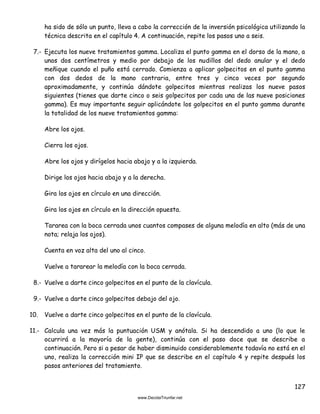 127
ha sido de sólo un punto, lleva a cabo la corrección de la inversión psicológica utilizando la
técnica descrita en el capítulo 4. A continuación, repite los pasos uno a seis.
7.- Ejecuta los nueve tratamientos gamma. Localiza el punto gamma en el dorso de la mano, a
unos dos centímetros y medio por debajo de los nudillos del dedo anular y el dedo
meñique cuando el puño está cerrado. Comienza a aplicar golpecitos en el punto gamma
con dos dedos de la mano contraria, entre tres y cinco veces por segundo
aproximadamente, y continúa dándote golpecitos mientras realizas los nueve pasos
siguientes (tienes que darte cinco o seis golpecitos por cada una de las nueve posiciones
gamma). Es muy importante seguir aplicándote los golpecitos en el punto gamma durante
la totalidad de los nueve tratamientos gamma:
Abre los ojos.
Cierra los ojos.
Abre los ojos y dirígelos hacia abajo y a la izquierda.
Dirige los ojos hacia abajo y a la derecha.
Gira los ojos en círculo en una dirección.
Gira los ojos en círculo en la dirección opuesta.
Tararea con la boca cerrada unos cuantos compases de alguna melodía en alto (más de una
nota; relaja los ojos).
Cuenta en voz alta del uno al cinco.
Vuelve a tararear la melodía con la boca cerrada.
8.- Vuelve a darte cinco golpecitos en el punto de la clavícula.
9.- Vuelve a darte cinco golpecitos debajo del ojo.
10. Vuelve a darte cinco golpecitos en el punto de la clavícula.
11.- Calcula una vez más la puntuación USM y anótala. Si ha descendido a uno (lo que le
ocurrirá a la mayoría de la gente), continúa con el paso doce que se describe a
continuación. Pero si a pesar de haber disminuido considerablemente todavía no está en el
uno, realiza la corrección mini IP que se describe en el capítulo 4 y repite después los
pasos anteriores del tratamiento.
 