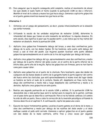 128
12.- Para asegurar que la mejoría conseguida está completa, realiza el movimiento de elevar
los ojos desde el suelo hasta el techo (cuando la puntuación USM es dos o inferior).
Mantén el nivel de la cabeza y mueve los ojos hacia abajo. Comienza a aplicarte golpecitos
en el punto gamma mientras mueves los ojos hacia arriba.
Alternativa 1
1.- Sintoniza con el campo del pensamiento, es decir, piensa intencionalmente en la obsesión
que estás tratando.
2.- Utilizando la escala de las unidades subjetivas de malestar (USM), determina la
intensidad del deseo que tienes en este momento de satisfacer tu impulso obsesivo. En
esta escala, diez significa lo peor que te puedes sentir, y uno indica que no hay restos del
malestar en absoluto. Anota la puntuación USM.
3.- Aplícate cinco golpecitos firmemente debajo del brazo, a unos diez centímetros justo
debajo de la axila, con los dedos rígidos. En los hombres, este punto está debajo del
brazo y casi al nivel del pezón. Las mujeres pueden localizar este punto dándose
golpecitos aproximadamente en el centro de la tira del sujetador por debajo del brazo.
4.- Aplícate cinco golpecitos debajo del ojo, aproximadamente unos dos centímetros y medio
por debajo de la parte inferior del globo ocular, en el centro de la parte inferior de la
órbita ósea, parte alta de la mejilla. Aplica los golpecitos con firmeza, pero no tan fuerte
como para causar dolor.
5.- Aplícate unos golpecitos en el punto de la clavícula. Para localizarlo, pasa dos dedos de
cualquiera de las manos desde el centro de la garganta hasta la parte superior del centro
del hueco entre las clavículas, que está aproximadamente al mismo nivel del lugar donde
un hombre se haría el nudo de la corbata. Desde allí, desplázate en línea recta hacia
abajo dos centímetros y medio más y luego desplázate dos centímetros y medio a la
derecha. Aplícate cinco golpecitos en este punto.
6.- Realiza una segunda puntuación en la escala USM y anótala. Si la puntuación USM ha
descendido dos o más puntos (que será lo normal para la mayoría de la gente), continúa
con el paso siete que se describe a continuación. Pero si no ha habido cambios o el cambio
ha sido de sólo un punto, lleva a cabo la corrección de la inversión psicológica utilizando la
técnica descrita en el capítulo 4. A continuación, repite los pasos uno a seis.
7.- Ejecuta los nueve tratamientos gamma. Localiza el punto gamma en el dorso de la mano, a
unos dos centímetros y medio por debajo de los nudillos del dedo anular y el dedo
meñique cuando el puño está cerrado. Comienza a aplicar golpecitos en el punto gamma
con dos dedos de la mano contraria, entre tres y cinco veces por segundo
 