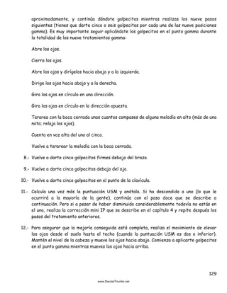 129
aproximadamente, y continúa dándote golpecitos mientras realizas los nueve pasos
siguientes (tienes que darte cinco o seis golpecitos por cada una de las nueve posiciones
gamma). Es muy importante seguir aplicándote los golpecitos en el punto gamma durante
la totalidad de los nueve tratamientos gamma:
Abre los ojos.
Cierra los ojos.
Abre los ojos y dirígelos hacia abajo y a la izquierda.
Dirige los ojos hacia abajo y a la derecha.
Gira los ojos en círculo en una dirección.
Gira los ojos en círculo en la dirección opuesta.
Tararea con la boca cerrada unos cuantos compases de alguna melodía en alto (más de una
nota; relaja los ojos).
Cuenta en voz alta del uno al cinco.
Vuelve a tararear la melodía con la boca cerrada.
8.- Vuelve a darte cinco golpecitos firmes debajo del brazo.
9.- Vuelve a darte cinco golpecitos debajo del ojo.
10.- Vuelve a darte cinco golpecitos en el punto de la clavícula.
11.- Calcula una vez más la puntuación USM y anótala. Si ha descendido a uno (lo que le
ocurrirá a la mayoría de la gente), continúa con el paso doce que se describe a
continuación. Pero si a pesar de haber disminuido considerablemente todavía no estás en
el uno, realiza la corrección mini IP que se describe en el capítulo 4 y repite después los
pasos del tratamiento anteriores.
12.- Para asegurar que la mejoría conseguida está completa, realiza el movimiento de elevar
los ojos desde el suelo hasta el techo (cuando la puntuación USM es dos o inferior).
Mantén el nivel de la cabeza y mueve los ojos hacia abajo. Comienza a aplicarte golpecitos
en el punto gamma mientras mueves los ojos hacia arriba.
 