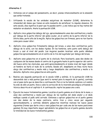 130
Alternativa 2
1.- Sintoniza con el campo del pensamiento, es decir, piensa intencionalmente en la obsesión
que estás tratando.
2.- Utilizando la escala de las unidades subjetivas de malestar (USM), determina la
intensidad del deseo que tienes en este momento de satisfacer tu impulso obsesivo. En
esta escala, diez significa lo peor que te puedes sentir, y uno indica que no hay restos del
malestar en absoluto. Anota la puntuación USM.
3.- Aplícate cinco golpecitos debajo del ojo, aproximadamente unos dos centímetros y medio
por debajo de la parte inferior del globo ocular, en el centro de la parte inferior de la
órbita ósea, parte alta de la mejilla. Aplica los golpecitos con firmeza, pero no tan fuerte
como para causar dolor.
4.- Aplícate cinco golpecitos firmemente debajo del brazo, a unos diez centímetros justo
debajo de la axila, con los dedos rígidos. En los hombres, este punto está debajo del
brazo y casi al nivel del pezón. Las mujeres pueden localizar este punto dándose
golpecitos aproximadamente en el centro de la tira del sujetador por debajo del brazo.
5.- Aplícate unos golpecitos en el punto de la clavícula. Para localizarlo, pasa dos dedos de
cualquiera de las manos desde el centro de la garganta hasta la parte superior del centro
del hueco entre las clavículas, que está aproximadamente al mismo nivel del lugar donde
un hombre se haría el nudo de la corbata. Desde allí, desplázate en línea recta hacia
abajo dos centímetros y medio más y luego desplázate dos centímetros y medio a la
derecha. Aplícate cinco golpecitos en este punto.
6.- Realiza una segunda puntuación en la escala USM y anótala. Si la puntuación USM ha
descendido dos o más puntos (que será lo normal para la mayoría de la gente), continúa
con el paso siete que se describe a continuación. Pero si no ha habido cambios o el cambio
ha sido de sólo un punto, lleva a cabo la corrección de la inversión psicológica utilizando la
técnica descrita en el capítulo 4. A continuación, repite los pasos uno a seis.
7.- Ejecuta los nueve tratamientos gamma. Localiza el punto gamma en el dorso de la mano, a
unos dos centímetros y medio por debajo de los nudillos del dedo anular y el dedo
meñique cuando el puño está cerrado. Comienza a aplicar golpecitos en el punto gamma
con dos dedos de la mano contraria, entre tres y cinco veces por segundo
aproximadamente, y continúa dándote golpecitos mientras realizas los nueve pasos
siguientes (tienes que darte cinco o seis golpecitos por cada una de las nueve posiciones
gamma). Es muy importante seguir aplicándote los golpecitos en el punto gamma durante
la totalidad de los nueve tratamientos gamma:
 