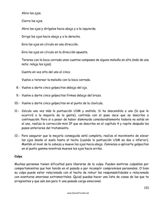 131
Abre los ojos.
Cierra los ojos.
Abre los ojos y dirígelos hacia abajo y a la izquierda.
Dirige los ojos hacia abajo y a la derecha.
Gira los ojos en círculo en una dirección.
Gira los ojos en círculo en la dirección opuesta.
Tararea con la boca cerrada unos cuantos compases de alguna melodía en alto (más de una
nota; relaja los ojos).
Cuenta en voz alta del uno al cinco.
Vuelve a tararear la melodía con la boca cerrada.
8.- Vuelve a darte cinco golpecitos debajo del ojo.
9.- Vuelve a darte cinco golpecitos firmes debajo del brazo.
10.- Vuelve a darte cinco golpecitos en el punto de la clavícula.
11.- Calcula una vez más la puntuación USM y anótala. Si ha descendido a uno (lo que le
ocurrirá a la mayoría de la gente), continúa con el paso doce que se describe a
continuación. Pero si a pesar de haber disminuido considerablemente todavía no estás en
el uno, realiza la corrección mini IP que se describe en el capítulo 4 y repite después los
pasos anteriores del tratamiento.
12.- Para asegurar que la mejoría conseguida está completa, realiza el movimiento de elevar
los ojos desde el suelo hasta el techo (cuando la puntuación USM es dos o inferior).
Mantén el nivel de la cabeza y mueve los ojos hacia abajo. Comienza a aplicarte golpecitos
en el punto gamma mientras mueves los ojos hacia arriba.
Culpa
Muchas personas tienen dificultad para liberarse de la culpa. Pueden sentirse culpables por
comportamientos que han tenido en el pasado o por incumplir compromisos personales. O bien
su culpa puede estar relacionada con el hecho de rehuir las responsabilidades o relacionada
con aventuras amorosas extramaritales. Quizá puedas hacer una lista de cosas de las que te
arrepientes y que aún son para ti una pesada carga emocional.
 