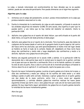 132
La culpa, a menudo relacionada con acontecimientos de hace décadas que no se pueden
cambiar, puede ser una emoción paralizante. Pero puede eliminarse con el algoritmo siguiente.
Algoritmo para la culpa
1.- Sintoniza con el campo del pensamiento, es decir, piensa intencionalmente en la culpa que
produce malestar emocional en tu vida.
2.- Puntúa la intensidad de tu sentimiento de culpa en este momento, utilizando la escala de
las unidades subjetivas de malestar (USM). En esta escala, diez significa lo peor que te
puedes sentir, y uno indica que no hay restos del malestar en absoluto. Anota la
puntuación USM.
3.- Aplícate cinco golpecitos en el «punto del dedo índice», que está situado en la punta del
dedo índice, en la parte del dedo próxima al dedo pulgar.
4.- Aplícate unos golpecitos en el «punto de la clavícula». Para localizarlo, pasa dos dedos de
cualquiera de las manos desde el centro de la garganta hasta la parte superior del centro
del hueco entre las clavículas, que está aproximadamente al mismo nivel del lugar donde
un hombre se haría el nudo de la corbata. Desde allí, desplázate en línea recta hacia
abajo dos centímetros y medio más y luego desplázate dos centímetros y medio a la
derecha. Aplícate cinco golpecitos en este punto.
5.- Realiza una segunda puntuación en la escala USM y anótala. Si la puntuación USM ha
descendido dos o más puntos (que será lo normal para la mayoría de la gente), continúa
con el paso seis que se describe a continuación. Pero si no ha habido cambios o el cambio
ha sido de solo un punto, lleva a cabo la corrección de la inversión psicológica utilizando la
técnica descrita en el capítulo 4. A continuación, repite los pasos uno a cinco.
6.- Ejecuta los nueve tratamientos gamma. Localiza el punto gamma en el dorso de la mano, a
unos dos centímetros y medio por debajo de los nudillos del dedo anular y el dedo
meñique cuando el puño está cerrado. Comienza a aplicar golpecitos en el punto gamma
con dos dedos de la mano contraria, entre tres y cinco veces por segundo
aproximadamente, y continúa dándote golpecitos mientras realizas los nueve pasos
siguientes (tienes que darte cinco o seis golpecitos por cada una de las nueve posiciones
gamma). Es muy importante seguir aplicándote los golpecitos en el punto gamma durante
la totalidad de los nueve tratamientos gamma:
Abre los ojos.
Cierra los ojos.
 