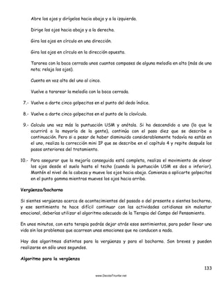 133
Abre los ojos y dirígelos hacia abajo y a la izquierda.
Dirige los ojos hacia abajo y a la derecha.
Gira los ojos en círculo en una dirección.
Gira los ojos en círculo en la dirección opuesta.
Tararea con la boca cerrada unos cuantos compases de alguna melodía en alto (más de una
nota; relaja los ojos).
Cuenta en voz alta del uno al cinco.
Vuelve a tararear la melodía con la boca cerrada.
7.- Vuelve a darte cinco golpecitos en el punto del dedo índice.
8.- Vuelve a darte cinco golpecitos en el punto de la clavícula.
9.- Calcula una vez más la puntuación USM y anótala. Si ha descendido a uno (lo que le
ocurrirá a la mayoría de la gente), continúa con el paso diez que se describe a
continuación. Pero si a pesar de haber disminuido considerablemente todavía no estás en
el uno, realiza la corrección mini IP que se describe en el capítulo 4 y repite después los
pasos anteriores del tratamiento.
10.- Para asegurar que la mejoría conseguida está completa, realiza el movimiento de elevar
los ojos desde el suelo hasta el techo (cuando la puntuación USM es dos o inferior).
Mantén el nivel de la cabeza y mueve los ojos hacia abajo. Comienza a aplicarte golpecitos
en el punto gamma mientras mueves los ojos hacia arriba.
Vergüenza/bochorno
Si sientes vergüenza acerca de acontecimientos del pasado o del presente o sientes bochorno,
y ese sentimiento te hace difícil continuar con las actividades cotidianas sin malestar
emocional, deberías utilizar el algoritmo adecuado de la Terapia del Campo del Pensamiento.
En unos minutos, con esta terapia podrás dejar atrás esos sentimientos, para poder llevar una
vida sin los problemas que acarrean unas emociones que no conducen a nada.
Hay dos algoritmos distintos para la vergüenza y para el bochorno. Son breves y pueden
realizarse en sólo unos segundos.
Algoritmo para la vergüenza
 