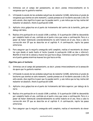 134
1.- Sintoniza con el campo del pensamiento, es decir, piensa intencionalmente en la
vergüenza que te gustaría resolver.
2.- Utilizando la escala de las unidades subjetivas de malestar (USM), determina el grado de
vergüenza que sientes en este momento, cuando piensas en el incidente asociado a ella. En
esta escala, diez significa lo peor que te puedes sentir, y uno indica que no hay restos del
malestar en absoluto. Anota la puntuación USM.
3.- Aplícate cinco golpecitos en el punto de tratamiento del centro de la barbilla, justo por
debajo del labio.
4.- Realiza otra puntuación en la escala USM y anótala. Si la puntuación USM ha descendido
por completo hasta el uno, continúa en el punto cinco que viene a continuación. Pero si a
pesar de haber disminuido considerablemente no está todavía en el uno, lleva a cabo la
corrección mini IP que se describe en el capítulo 4. A continuación, repite los pasos
anteriores.
5.- Para asegurar que la mejoría conseguida está completa, realiza el movimiento de elevar
los ojos desde el suelo hasta el techo (cuando la puntuación USM es dos o inferior).
Mantén el nivel de la cabeza y mueve los ojos hacia abajo. Comienza a aplicarte golpecitos
en el punto gamma mientras mueves los ojos hacia arriba.
Algoritmo para el bochorno
1.- Sintoniza con el campo del pensamiento, es decir, piensa intencionalmente en la sensación
de apuro que te gustaría resolver.
2.- Utilizando la escala de las unidades subjetivas de malestar (USM), determina el grado de
bochorno que sientes en este momento, cuando piensas en el incidente asociado a ella. En
esta escala, diez significa lo peor que te puedes sentir, y uno indica que no hay restos del
malestar en absoluto. Anota la puntuación USM.
3.- Aplícate cinco golpecitos en el punto de tratamiento del labio superior, por debajo de la
nariz.
4.- Realiza otra puntuación en la escala USM y anótala. Si la puntuación USM ha descendido
por completo hasta el uno, continúa en el punto cinco que viene a continuación. Pero si a
pesar de haber disminuido considerablemente no estás todavía en el uno, lleva a cabo la
corrección mini IP que se describe en el capítulo 4. A continuación, repite los pasos
anteriores.
5.- Para asegurar que la mejoría conseguida está completa, realiza el movimiento de elevar
 