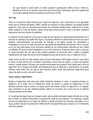 135
los ojos desde el suelo hasta el techo (cuando la puntuación USM es dos o inferior).
Mantén el nivel de la cabeza y mueve los ojos hacia abajo. Comienza a aplicarte golpecitos
en el punto gamma mientras mueves los ojos hacia arriba.
Jet Lag
Tanto si cruzas las zonas horarias por viajes de negocios o por vacaciones, el jet lag puede
hacer que te sientas fatigado y débil. Cuando se trastoca el reloj biológico, los amigos podrán
sugerirte todo tipo de recursos para aliviar los síntomas, desde hacer cambios en la dieta
hasta cambiar el ciclo de sueño y vigilia varios días antes de partir, pero con estos remedios
muy pocas veces se elimina el problema.
La mayoría de los expertos creen que la causa del jet lag son los cambios que se producen en el
horario de comidas y de sueño del viajero. Yo puedo confirmar la dificultad que tuve una vez al
cambiar constantemente los patrones de comidas y de sueño cuando era estudiante y
trabajaba a la vez en el turno de noche de una planta de automóviles de Detroit. Pero creo que
en el jet lag intervienen otros factores además de las alteraciones radicales de los ritmos
circadianos. El entorno electromagnético de la tierra afecta a todos los seres vivos y creo que
la causa principal del jet lag es que cuando viajamos en dirección este u oeste, cruzamos
rápidamente las líneas de fuerza electromagnética que van de norte a sur y rodean la tierra.
Viajar hacia el este ha sido siempre para mí particularmente difícil (para otros el viaje hacia
el oeste es más difícil). En el pasado, necesitaba varios días de ajuste, a veces una semana
entera, cuando volaba a Europa, por muchas estrategias que probara. Pero desde que utilizo el
algoritmo de la Terapia del Campo del Pensamiento que se describe a continuación, he podido
eliminar todo rastro del jet lag en unos minutos. Como verás, hay distintos algoritmos para
viajar de oeste a este y de este a oeste.
Cuatro puntos importantes:
Realiza el algoritmo cada hora que estés despierto durante el vuelo. Si piensas echarse un
sueñecito en el avión, haz el tratamiento antes de dormir y cuando te despiertes. Si has
dormido durante todo el vuelo o la mayor parte del mismo, realiza el algoritmo a tu llegada,
para minimizar el jet lag; también puedes repetir la «receta» una y otra vez en tu destino
cuando sientas los síntomas.
Si te aplicas los algoritmos en el propio vuelo, aún no estás sintiendo ningún síntoma de jet lag,
por lo tanto, no podrás determinar la puntuación USM en ese momento. Sin embargo, cuando
utilices los algoritmos en el lugar de destino y estés sintiendo los síntomas asociados con el
viaje, podrás calcular la puntuación USM durante los algoritmos para evaluar si el tratamiento
está funcionando.
 