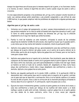 136
Aunque los algoritmos son eficaces para la inmensa mayoría de la gente, si no funcionan, hazlos
a la inversa, es decir, realiza el algoritmo de este a oeste cuando viajes de oeste a este y
viceversa.
Si eres especialmente propenso a los problemas del jet lag, evita consumir alcohol durante el
vuelo. Las cabinas aéreas están sometidas a una presión comparable a una altitud de unos
2.400 metros, lo que puede complicar más los problemas de adaptación a algunas personas que
beben.
Algoritmo para el jet lag: de oeste a este
1.- Sintoniza con el campo del pensamiento, es decir, piensa intencionalmente en el jet lag
que produce malestar en tu vida (si estás utilizando este algoritmo durante el vuelo, y por
lo tanto no estás experimentando todavía los síntomas del jet lag, fija la atención
simplemente en el viaje tan rápido que estás haciendo).
2.- Puntúa tu nivel de malestar en este momento, utilizando la escala de las unidades
subjetivas de malestar (USM). En esta escala, diez significa lo peor que te puedes sentir,
y uno indica que no hay restos del malestar en absoluto. Anota la puntuación USM.
3.- Aplícate cinco golpecitos debajo del ojo, aproximadamente unos dos centímetros y medio
por debajo de la parte inferior del globo ocular, en el centro de la parte inferior de la
órbita ósea, parte alta de la mejilla. Aplica los golpecitos con firmeza, pero no tan fuerte
como para causar dolor.
4.- Aplícate unos golpecitos en el «punto de la clavícula». Para localizarlo, pasa dos dedos de
cualquiera de las manos desde el centro de la garganta hasta la parte superior del centro
del hueco entre las clavículas, que está aproximadamente al mismo nivel del lugar donde
un hombre se haría el nudo de la corbata. Desde allí, desplázate en línea recta hacia
abajo dos centímetros y medio más y luego desplázate dos centímetros y medio a la
derecha. Aplícate cinco golpecitos en este punto.
5.- Realiza una segunda puntuación en la escala USM y anótala. Si la puntuación USM ha
descendido dos o más puntos (que será lo normal para la mayoría de la gente), continúa
con el paso seis que se describe a continuación. Pero si no ha habido cambios o el cambio
ha sido de sólo un punto, lleva a cabo la corrección de la inversión psicológica utilizando la
técnica descrita en el capítulo 4. A continuación, repite los pasos uno a cinco.
6.- Ejecuta los nueve tratamientos gamma. Localiza el punto gamma en el dorso de la mano, a
unos dos centímetros y medio por debajo de los nudillos del dedo anular y el dedo
meñique cuando el puño está cerrado. Comienza a aplicar golpecitos en el punto gamma
con dos dedos de la mano contraria, entre tres y cinco veces por segundo
 