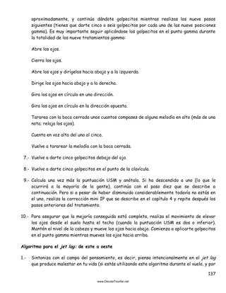137
aproximadamente, y continúa dándote golpecitos mientras realizas los nueve pasos
siguientes (tienes que darte cinco o seis golpecitos por cada una de las nueve posiciones
gamma). Es muy importante seguir aplicándose los golpecitos en el punto gamma durante
la totalidad de los nueve tratamientos gamma:
Abre los ojos.
Cierra los ojos.
Abre los ojos y dirígelos hacia abajo y a la izquierda.
Dirige los ojos hacia abajo y a la derecha.
Gira los ojos en círculo en una dirección.
Gira los ojos en círculo en la dirección opuesta.
Tararea con la boca cerrada unos cuantos compases de alguna melodía en alto (más de una
nota; relaja los ojos).
Cuenta en voz alta del uno al cinco.
Vuelve a tararear la melodía con la boca cerrada.
7.- Vuelve a darte cinco golpecitos debajo del ojo.
8.- Vuelve a darte cinco golpecitos en el punto de la clavícula.
9.- Calcula una vez más la puntuación USM y anótala. Si ha descendido a uno (lo que le
ocurrirá a la mayoría de la gente), continúa con el paso diez que se describe a
continuación. Pero si a pesar de haber disminuido considerablemente todavía no estás en
el uno, realiza la corrección mini IP que se describe en el capítulo 4 y repite después los
pasos anteriores del tratamiento.
10.- Para asegurar que la mejoría conseguida está completa, realiza el movimiento de elevar
los ojos desde el suelo hasta el techo (cuando la puntuación USM es dos o inferior).
Mantén el nivel de la cabeza y mueve los ojos hacia abajo. Comienza a aplicarte golpecitos
en el punto gamma mientras mueves los ojos hacia arriba.
Algoritmo para el jet lag: de este a oeste
1.- Sintoniza con el campo del pensamiento, es decir, piensa intencionalmente en el jet lag
que produce malestar en tu vida (si estás utilizando este algoritmo durante el vuelo, y por
 