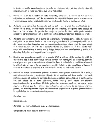 138
lo tanto no estás experimentando todavía los síntomas del jet lag, fija la atención
simplemente en el viaje tan rápido que estás haciendo).
2.- Puntúa tu nivel de malestar en este momento, utilizando la escala de las unidades
subjetivas de malestar (USM). En esta escala, diez significa lo peor que te puedes sentir,
y uno indica que no hay restos del malestar en absoluto. Anota la puntuación USM.
3.- Aplícate cinco golpecitos firmemente debajo del brazo, a unos diez centímetros justo
debajo de la axila, con los dedos rígidos. En los hombres, este punto está debajo del
brazo y casi al nivel del pezón. Las mujeres pueden localizar este punto dándose
golpecitos aproximadamente en el centro de la tira del sujetador por debajo del brazo.
4.- Aplícate unos golpecitos en el punto de la clavícula. Para localizarlo, pasa dos dedos de
cualquiera de las manos desde el centro de la garganta hasta la parte superior del centro
del hueco entre las clavículas, que está aproximadamente al mismo nivel del lugar donde
un hombre se haría el nudo de la corbata. Desde allí, desplázate en línea recta hacia
abajo dos centímetros y medio más y luego desplázate dos centímetros y medio a la
derecha. Aplícate cinco golpecitos en este punto.
5.- Realiza una segunda puntuación en la escala USM y anótala. Si la puntuación USM ha
descendido dos o más puntos (que será lo normal para la mayoría de la gente), continúa
con el paso seis que se describe a continuación. Pero si no ha habido cambios o el cambio
ha sido de sólo un punto, lleva a cabo la corrección de la inversión psicológica utilizando la
técnica descrita en el capítulo 4. A continuación, repite los pasos uno a cinco.
6.- Ejecuta los nueve tratamientos gamma. Localiza el punto gamma en el dorso de la mano, a
unos dos centímetros y medio por debajo de los nudillos del dedo anular y el dedo
meñique cuando el puño está cerrado. Comienza a aplicar golpecitos en el punto gamma
con dos dedos de la mano contraria, entre tres y cinco veces por segundo
aproximadamente, y continúa dándote golpecitos mientras realizas los nueve pasos
siguientes (tienes que darte cinco o seis golpecitos por cada una de las nueve posiciones
gamma). Es muy importante seguir aplicándose los golpecitos en el punto gamma durante
la totalidad de los nueve tratamientos gamma:
Abre los ojos.
Cierra los ojos.
Abre los ojos y dirígelos hacia abajo y a la izquierda.
Dirige los ojos hacia abajo y a la derecha.
 