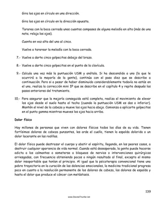 139
Gira los ojos en círculo en una dirección.
Gira los ojos en círculo en la dirección opuesta.
Tararea con la boca cerrada unos cuantos compases de alguna melodía en alto (más de una
nota; relaja los ojos).
Cuenta en voz alta del uno al cinco.
Vuelve a tararear la melodía con la boca cerrada.
7.- Vuelve a darte cinco golpecitos debajo del brazo.
8.- Vuelve a darte cinco golpecitos en el punto de la clavícula.
9.- Calcula una vez más la puntuación USM y anótala. Si ha descendido a uno (lo que le
ocurrirá a la mayoría de la gente), continúa con el paso diez que se describe a
continuación. Pero si a pesar de haber disminuido considerablemente todavía no estás en
el uno, realiza la corrección mini IP que se describe en el capítulo 4 y repite después los
pasos anteriores del tratamiento.
10.- Para asegurar que la mejoría conseguida está completa, realiza el movimiento de elevar
los ojos desde el suelo hasta el techo (cuando la puntuación USM es dos o inferior).
Mantén el nivel de la cabeza y mueve los ojos hacia abajo. Comienza a aplicarte golpecitos
en el punto gamma mientras mueves los ojos hacia arriba.
Dolor físico
Hay millones de personas que viven con dolores físicos todos los días de su vida. Tienen
fortísimos dolores de cabeza punzantes, les arde el cuello, tienen la espalda dolorida o un
dolor lacerante en las rodillas.
El dolor físico puede destrozar el cuerpo y abatir el espíritu, llegando, en los peores casos, a
destruir cualquier apariencia de vida normal. Cuando está desesperada, la gente puede hacerse
adicta a los calmantes o someterse a bloqueos de nervios o intervenciones quirúrgicas
arriesgadas, con frecuencia obteniendo pocos o ningún resultado al final, excepto el mismo
dolor insoportable que tenían al principio. Al igual que la psicoterapia convencional tiene una
pobre trayectoria en la curación de las dolencias emocionales, la medicina tradicional progresa
poco en cuanto a la resolución permanente de los dolores de cabeza, los dolores de espalda y
hasta el dolor que produce el cáncer con metástasis.
 