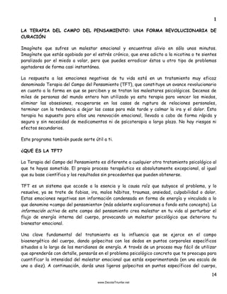 14
1
LA TERAPIA DEL CAMPO DEL PENSAMIENTO: UNA FORMA REVOLUCIONARIA DE
CURACIÓN
Imagínate que sufres un malestar emocional y encuentras alivio en sólo unos minutos.
Imagínate que estás agobiado por el estrés crónico, que eres adicto a la nicotina o te sientes
paralizado por el miedo a volar, pero que puedes erradicar éstos u otro tipo de problemas
agotadores de forma casi instantánea.
La respuesta a las emociones negativas de tu vida está en un tratamiento muy eficaz
denominado Terapia del Campo del Pensamiento (TFT), que constituye un avance revolucionario
en cuanto a la forma en que se perciben y se tratan los malestares psicológicos. Decenas de
miles de personas del mundo entero han utilizado ya esta terapia para vencer los miedos,
eliminar las obsesiones, recuperarse en los casos de ruptura de relaciones personales,
terminar con la tendencia a dejar las cosas para más tarde y calmar la ira y el dolor. Esta
terapia ha supuesto para ellos una renovación emocional, llevada a cabo de forma rápida y
segura y sin necesidad de medicamentos ni de psicoterapia a largo plazo. No hay riesgos ni
efectos secundarios.
Este programa también puede serte útil a ti.
¿QUE ES LA TFT?
La Terapia del Campo del Pensamiento es diferente a cualquier otro tratamiento psicológico al
que te hayas sometido. El propio proceso terapéutico es absolutamente excepcional, al igual
que su base científica y los resultados sin precedentes que pueden obtenerse.
TFT es un sistema que accede a la esencia y la causa raíz que subyace al problema, y lo
resuelve, ya se trate de fobias, ira, malos hábitos, traumas, ansiedad, culpabilidad o dolor.
Estas emociones negativas son información condensada en forma de energía y vinculada a lo
que denomino «campo del pensamiento» (más adelante explicaremos a fondo este concepto). La
información activa de este campo del pensamiento crea malestar en tu vida al perturbar el
flujo de energía interna del cuerpo, provocando un malestar psicológico que deteriora tu
bienestar emocional.
Una clave fundamental del tratamiento es la influencia que se ejerce en el campo
bioenergético del cuerpo, dando golpecitos con los dedos en puntos corporales específicos
situados a lo largo de los meridianos de energía. A través de un proceso muy fácil de utilizar
que aprenderás con detalle, pensarás en el problema psicológico concreto que te preocupa para
cuantificar la intensidad del malestar emocional que estás experimentando (en una escala de
uno a diez). A continuación, darás unos ligeros golpecitos en puntos específicos del cuerpo,
 
