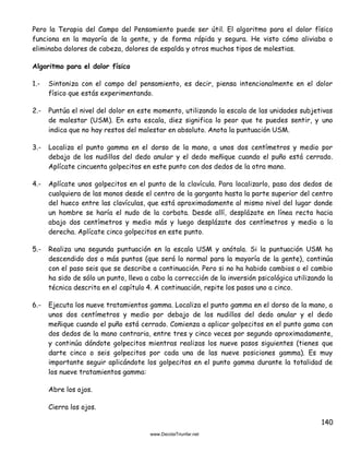 140
Pero la Terapia del Campo del Pensamiento puede ser útil. El algoritmo para el dolor físico
funciona en la mayoría de la gente, y de forma rápida y segura. He visto cómo aliviaba o
eliminaba dolores de cabeza, dolores de espalda y otros muchos tipos de molestias.
Algoritmo para el dolor físico
1.- Sintoniza con el campo del pensamiento, es decir, piensa intencionalmente en el dolor
físico que estás experimentando.
2.- Puntúa el nivel del dolor en este momento, utilizando la escala de las unidades subjetivas
de malestar (USM). En esta escala, diez significa lo peor que te puedes sentir, y uno
indica que no hay restos del malestar en absoluto. Anota la puntuación USM.
3.- Localiza el punto gamma en el dorso de la mano, a unos dos centímetros y medio por
debajo de los nudillos del dedo anular y el dedo meñique cuando el puño está cerrado.
Aplícate cincuenta golpecitos en este punto con dos dedos de la otra mano.
4.- Aplícate unos golpecitos en el punto de la clavícula. Para localizarlo, pasa dos dedos de
cualquiera de las manos desde el centro de la garganta hasta la parte superior del centro
del hueco entre las clavículas, que está aproximadamente al mismo nivel del lugar donde
un hombre se haría el nudo de la corbata. Desde allí, desplázate en línea recta hacia
abajo dos centímetros y medio más y luego desplázate dos centímetros y medio a la
derecha. Aplícate cinco golpecitos en este punto.
5.- Realiza una segunda puntuación en la escala USM y anótala. Si la puntuación USM ha
descendido dos o más puntos (que será lo normal para la mayoría de la gente), continúa
con el paso seis que se describe a continuación. Pero si no ha habido cambios o el cambio
ha sido de sólo un punto, lleva a cabo la corrección de la inversión psicológica utilizando la
técnica descrita en el capítulo 4. A continuación, repite los pasos uno a cinco.
6.- Ejecuta los nueve tratamientos gamma. Localiza el punto gamma en el dorso de la mano, a
unos dos centímetros y medio por debajo de los nudillos del dedo anular y el dedo
meñique cuando el puño está cerrado. Comienza a aplicar golpecitos en el punto gama con
dos dedos de la mano contraria, entre tres y cinco veces por segundo aproximadamente,
y continúa dándote golpecitos mientras realizas los nueve pasos siguientes (tienes que
darte cinco o seis golpecitos por cada una de las nueve posiciones gamma). Es muy
importante seguir aplicándote los golpecitos en el punto gamma durante la totalidad de
los nueve tratamientos gamma:
Abre los ojos.
Cierra los ojos.
 