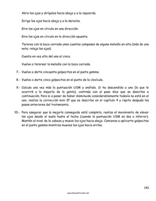 141
Abre los ojos y dirígelos hacia abajo y a la izquierda.
Dirige los ojos hacia abajo y a la derecha.
Gira los ojos en círculo en una dirección.
Gira los ojos en círculo en la dirección opuesta.
Tararea con la boca cerrada unos cuantos compases de alguna melodía en alto (más de una
nota; relaja los ojos).
Cuenta en voz alta del uno al cinco.
Vuelve a tararear la melodía con la boca cerrada.
7.- Vuelve a darte cincuenta golpecitos en el punto gamma.
8.- Vuelve a darte cinco golpecitos en el punto de la clavícula.
9.- Calcula una vez más la puntuación USM y anótala. Si ha descendido a uno (lo que le
ocurrirá a la mayoría de la gente), continúa con el paso diez que se describe a
continuación. Pero si a pesar de haber disminuido considerablemente todavía no está en el
uno, realiza la corrección mini IP que se describe en el capítulo 4 y repite después los
pasos anteriores del tratamiento.
10.- Para asegurar que la mejoría conseguida está completa, realiza el movimiento de elevar
los ojos desde el suelo hasta el techo (cuando la puntuación USM es dos o inferior).
Mantén el nivel de la cabeza y mueve los ojos hacia abajo. Comienza a aplicarte golpecitos
en el punto gamma mientras mueves los ojos hacia arriba.
 