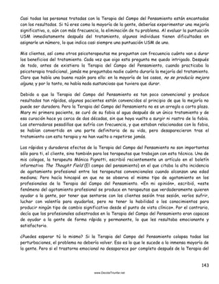143
Casi todas las personas tratadas con la Terapia del Campo del Pensamiento están encantadas
con los resultados. Si tú eres como la mayoría de la gente, deberías experimentar una mejoría
significativa, o, aún con más frecuencia, la eliminación de tu problema. Al evaluar la puntuación
USM inmediatamente después del tratamiento, algunos individuos tienen dificultades en
asignarle un número, lo que indica casi siempre una puntuación USM de uno.
Mis clientes, así como otros psicoterapeutas me preguntan con frecuencia cuánto van a durar
los beneficios del tratamiento. Cada vez que oigo esta pregunta me quedo intrigado. Después
de todo, antes de existiera la Terapia del Campo del Pensamiento, cuando practicaba la
psicoterapia tradicional, jamás me preguntaba nadie cuánto duraría la mejoría del tratamiento.
Claro que había una buena razón para ello: en la mayoría de los casos, no se producía mejora
alguna, y por lo tanto, no había nada sustancioso que tuviera que durar.
Debido a que la Terapia del Campo del Pensamiento es tan poco convencional y produce
resultados tan rápidos, algunos pacientes están convencidos al principio de que la mejoría no
puede ser duradera. Pero la Terapia del Campo del Pensamiento no es un arreglo a corto plazo.
Mary mi primera paciente, se curó de su fobia al agua después de un único tratamiento y de
esa curación hace ya cerca de dos décadas, sin que haya vuelto a surgir ni rastro de la fobia.
Las aterradoras pesadillas que sufría con frecuencia, y que estaban relacionadas con la fobia,
se habían convertido en una parte definitoria de su vida, pero desaparecieron tras el
tratamiento con esta terapia y no han vuelto a repetirse jamás.
Los rápidos y duraderos efectos de la Terapia del Campo del Pensamiento no son importantes
sólo para ti, el cliente, sino también para los terapeutas que trabajan con esta técnica. Una de
mis colegas, la terapeuta Mónica Pignotti, escribió recientemente un artículo en el boletín
informativo The Thought Field (El campo del pensamiento) en el que citaba la alta incidencia
de agotamiento profesional entre los terapeutas convencionales cuando alcanzan una edad
mediana; Pero hacía hincapié en que no se observa el mismo tipo de agotamiento en los
profesionales de la Terapia del Campo del Pensamiento. «En mi opinión», escribió, «este
fenómeno del agotamiento profesional se produce en terapeutas que verdaderamente quieren
ayudar a la gente, por tener que sentarse con los clientes sesión tras sesión, verlos sufrir,
luchar con valentía para ayudarlos, pero no tener la habilidad o los conocimientos para
producir ningún tipo de cambio significativo desde el punto de vista clínico». Por el contrario,
decía que los profesionales adiestrados en la Terapia del Campo del Pensamiento eran capaces
de ayudar a la gente de forma rápida y permanente, lo que les resultaba emocionante y
satisfactorio.
¿Puedes esperar tú lo mismo? Si la Terapia del Campo del Pensamiento colapsa todas las
perturbaciones, el problema no debería volver. Eso es lo que le sucede a la inmensa mayoría de
la gente. Pero si el trastorno emocional no desaparece por completo después de la Terapia del
 