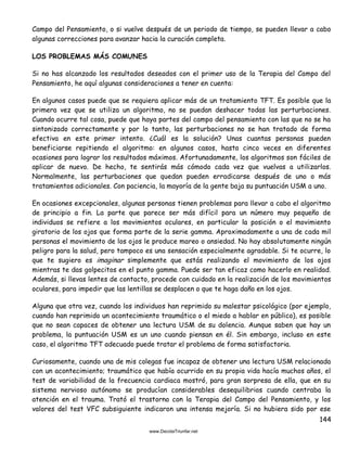 144
Campo del Pensamiento, o si vuelve después de un periodo de tiempo, se pueden llevar a cabo
algunas correcciones para avanzar hacia la curación completa.
LOS PROBLEMAS MÁS COMUNES
Si no has alcanzado los resultados deseados con el primer uso de la Terapia del Campo del
Pensamiento, he aquí algunas consideraciones a tener en cuenta:
En algunos casos puede que se requiera aplicar más de un tratamiento TFT. Es posible que la
primera vez que se utiliza un algoritmo, no se puedan deshacer todas las perturbaciones.
Cuando ocurre tal cosa, puede que haya partes del campo del pensamiento con las que no se ha
sintonizado correctamente y por lo tanto, las perturbaciones no se han tratado de forma
efectiva en este primer intento. ¿Cuál es la solución? Unas cuantas personas pueden
beneficiarse repitiendo el algoritmo: en algunos casos, hasta cinco veces en diferentes
ocasiones para lograr los resultados máximos. Afortunadamente, los algoritmos son fáciles de
aplicar de nuevo. De hecho, te sentirás más cómodo cada vez que vuelvas a utilizarlos.
Normalmente, las perturbaciones que quedan pueden erradicarse después de uno o más
tratamientos adicionales. Con paciencia, la mayoría de la gente baja su puntuación USM a uno.
En ocasiones excepcionales, algunas personas tienen problemas para llevar a cabo el algoritmo
de principio a fin. La parte que parece ser más difícil para un número muy pequeño de
individuos se refiere a los movimientos oculares, en particular la posición o el movimiento
giratorio de los ojos que forma parte de la serie gamma. Aproximadamente a una de cada mil
personas el movimiento de los ojos le produce mareo o ansiedad. No hay absolutamente ningún
peligro para la salud, pero tampoco es una sensación especialmente agradable. Si te ocurre, lo
que te sugiero es imaginar simplemente que estás realizando el movimiento de los ojos
mientras te das golpecitos en el punto gamma. Puede ser tan eficaz como hacerlo en realidad.
Además, si llevas lentes de contacto, procede con cuidado en la realización de los movimientos
oculares, para impedir que las lentillas se desplacen o que te haga daño en los ojos.
Alguna que otra vez, cuando los individuos han reprimido su malestar psicológico (por ejemplo,
cuando han reprimido un acontecimiento traumático o el miedo a hablar en público), es posible
que no sean capaces de obtener una lectura USM de su dolencia. Aunque saben que hay un
problema, la puntuación USM es un uno cuando piensan en él. Sin embargo, incluso en este
caso, el algoritmo TFT adecuado puede tratar el problema de forma satisfactoria.
Curiosamente, cuando una de mis colegas fue incapaz de obtener una lectura USM relacionada
con un acontecimiento; traumático que había ocurrido en su propia vida hacía muchos años, el
test de variabilidad de la frecuencia cardiaca mostró, para gran sorpresa de ella, que en su
sistema nervioso autónomo se producían considerables desequilibrios cuando centraba la
atención en el trauma. Trató el trastorno con la Terapia del Campo del Pensamiento, y los
valores del test VFC subsiguiente indicaron una intensa mejoría. Si no hubiera sido por ese
 