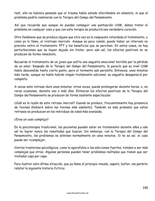 145
test, ella no hubiera pensado que el trauma había estado afectándola en absoluto, ni que el
problema podría resolverse con la Terapia del Campo del Pensamiento.
Así que recuerda que aunque no puedas conseguir una puntuación USM, debes tratar el
problema en cualquier caso y que con esta terapia se producirá una verdadera curación.
Otro fenómeno que se produce alguna que otra vez es la respuesta retardada al tratamiento, o
como yo lo llamo, el «retraso inercial». Aunque es poco común, puede haber un intervalo no
previsto entre el tratamiento TFT y los beneficios que se perciben. En estos casos, no hay
perturbaciones que se hayan dejado sin tratar, pero aún así, los efectos positivos no se
producen de forma inmediata.
Recuerdo el tratamiento de un joven que sufría una angustia emocional terrible por la pérdida
de un amor. Después de la Terapia del Campo del Pensamiento, le parecía que su nivel USM
había descendido hasta cierto punto, pero el tormento aún persistía. Entonces, unos minutos
más tarde, aunque no había habido ningún tratamiento adicional, su angustia desapareció por
completo.
A veces este retraso dura unos minutos; otras veces, puede prolongarse durante horas, o, en
raras ocasiones, durante uno o más días. Entonces los efectos positivos de la Terapia del
Campo del Pensamiento se producen de forma bastante espectacular.
¿Cuál es la razón de este retraso inercial? Cuando se produce, frecuentemente hay presencia
de toxinas (hablaré sobre las toxinas más adelante). También es más probable que estos
retrasos se produzcan en los individuos de edad más avanzada.
¿Eres un caso complejo?
En la psicoterapia tradicional, los pacientes pueden estar en tratamiento durante años y aún
así no lograr nunca los resultados que buscan. Sin embargo, con la Terapia del Campo del
Pensamiento, los problemas se eliminan normalmente en unos minutos. Si no es así, el caso
puede ser «complejo».
Ciertos trastornos psicológicos, como la agorafobia o las adicciones fuertes, tienden a ser más
complejas que otras. Algunas personas pueden tener problemas múltiples que tienen que ser
tratados capa por capa.
Para ilustrar esta última situación, que yo llamo el principio «muela, zapato, bulto», me permito
relatar la siguiente historia ficticia:
 