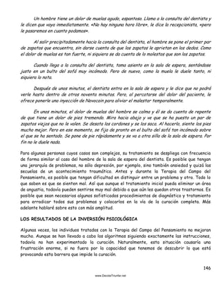 146
Un hombre tiene un dolor de muelas agudo, espantoso. Llama a la consulta del dentista y
le dicen que vaya inmediatamente. «No hay ninguna hora libre», le dice la recepcionista, «pero
le pasaremos en cuanto podamos».
Al salir precipitadamente hacia la consulta del dentista, el hombre se pone el primer par
de zapatos que encuentra, sin darse cuenta de que los zapatos le aprietan en los dedos. Como
el dolor de muelas es tan fuerte, ni siquiera se da cuenta de lo molestos que son los zapatos.
Cuando llega a la consulta del dentista, toma asiento en la sala de espera, sentándose
justo en un bulto del sofá muy incómodo. Pero de nuevo, como la muela le duele tanto, ni
siquiera lo nota.
Después de unos minutos, el dentista entra en la sala de espera y le dice que no podrá
verle hasta dentro de otros noventa minutos. Pero, al percatarse del dolor del paciente, le
ofrece ponerle una inyección de Novocain para aliviar el malestar temporalmente.
En unos minutos, el dolor de muelas del hombre se calma y él se da cuenta de repente
de que tiene un dolor de pies tremendo. Mira hacia abajo y ve que se ha puesto un par de
zapatos viejos que no le valen. Se desata los cordones y se los saca. Al hacerlo, siente los pies
mucho mejor. Pero en ese momento, se fija de pronto en el bulto del sofá tan incómodo sobre
el que se ha sentado. Se pone de pie rápidamente y se va a otra silla de la sala de espera. Por
fin no le duele nada.
Para algunas personas cuyos casos son complejos, su tratamiento se despliega con frecuencia
de forma similar al caso del hombre de la sala de espera del dentista. Es posible que tengan
una jerarquía de problemas, no sólo depresión, por ejemplo, sino también ansiedad y quizá las
secuelas de un acontecimiento traumático. Antes y durante la Terapia del Campo del
Pensamiento, es posible que tengan dificultad en distinguir entre un problema y otro. Todo lo
que saben es que se sienten mal. Así que aunque el tratamiento inicial pueda eliminar un área
de angustia, todavía pueden sentirse muy mal debido a que aún les quedan otros trastornos. Es
posible que sean necesarios algunos sofisticados procedimientos de diagnóstico y tratamiento
para erradicar todos sus problemas y colocarlos en la vía de la curación completa. Más
adelante hablaré sobre esto con más amplitud.
LOS RESULTADOS DE LA INVERSIÓN PSICOLÓGICA
Algunas veces, los individuos tratados con la Terapia del Campo del Pensamiento no mejoran
mucho. Aunque se han llevado a cabo los algoritmos siguiendo exactamente las instrucciones,
todavía no han experimentado la curación. Naturalmente, esta situación causaría una
frustración enorme, si no fuera por la capacidad que tenemos de descubrir lo que está
provocando esta barrera que impide la curación.
 