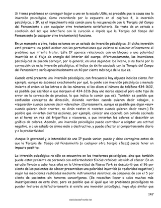 147
Si tienes problemas en conseguir bajar a uno en la escala USM, es probable que la causa sea la
inversión psicológica. Como recordarás por lo expuesto en el capítulo 4, la inversión
psicológica, o IP, es el impedimento más común para la recuperación con la Terapia del Campo
del Pensamiento o con cualquier otro tratamiento satisfactorio. Se trata de un estado o
condición del ser que interfiere con la curación e impide que la Terapia del Campo del
Pensamiento (o cualquier otro tratamiento) funcione.
En un momento u otro, todos estamos en un estado de inversión psicológica. Si dicha inversión
está presente, no podrá acabar con las perturbaciones que existan ni eliminar eficazmente el
problema que intenta tratar. Este IP aparece relacionado con un bloqueo o una polaridad
invertida en el flujo de energía del interior del cuerpo. Afortunadamente, las inversiones
psicológicas se pueden corregir, por lo general, en unos segundos. De hecho, si no fuera por la
corrección de esta inversión psicológica, el índice de éxito asociado con la Terapia del Campo
del Pensamiento sería aproximadamente un 40 por ciento más bajo de lo que es.
Cuando está presente una inversión psicológica, con frecuencia hay algunos indicios claros. Por
ejemplo, aunque no sabemos exactamente por qué, la gente con inversión psicológica a menudo
invierte el orden de las letras o de los números; si les dicen el número de teléfono 434-1632,
es posible que escriban o que marquen el 434-3216 (hay una marca especial para este tipo de
error en la corrección de pruebas, lo que indica lo común que es). También es posible que
confundan conceptos de dirección, diciendo «arriba» cuando quieren decir «abajo», o
«izquierda» cuando quieren decir «derecha». (Curiosamente, aunque es posible que digan «sur»
cuando quieren decir «norte», no dirán «este» ni «oeste» cuando quieren decir «sur».) Es
posible que inviertan ciertas acciones, por ejemplo, colocar una cacerola con comida cocinada
en el horno en vez del frigorífico o viceversa, o que inviertan los colores al describir un
gráfico de colores. Además, una inversión psicológica puede contribuir a adoptar una actitud
negativa, o a un estado de ánimo malo o destructivo, y puede afectar al comportamiento diario
y a la productividad.
Aunque la gravedad y la intensidad de una IP puede variar, puede y debe corregirse antes de
que la Terapia del Campo del Pensamiento (o cualquier otra terapia eficaz) pueda tener un
impacto positivo.
La inversión psicológica no sólo se encuentra en los trastornos psicológicos, sino que también
puede estar presente en personas con enfermedades físicas crónicas, incluido el cáncer. En un
estudio llevado a cabo hace años en la Universidad de Nueva York se descubrió que el 96 por
ciento de los pacientes de cáncer presentaban una polaridad invertida (o «polaridad negativa»)
según las mediciones realizadas mediante instrumentos sensibles, en comparación con el 5 por
ciento de pacientes sin tumores cancerígenos. (Se necesitan llevar a cabo muchas más
investigaciones en esta área, pero es posible que al igual que los problemas psicológicos no
pueden tratarse satisfactoriamente si existe una inversión psicológica, haya algo similar que
 