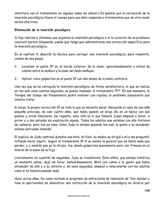 148
interfiera con el tratamiento en algunos casos de cáncer.) Es posible que la corrección de la
inversión psicológica libere el cuerpo para que éste responda a tratamientos que de otro modo
serían efectivos.
Eliminación de la inversión psicológica
Si hay indicios o síntomas que sugieran la inversión psicológica o si la curación de un problema
concreto parece bloqueada, puede que tenga que administrarse una corrección específica para
la inversión psicológica.
En el capítulo 4, describí la técnica para corregir una inversión psicológica; para resumirlo,
consta de dos pasos:
1.- Localizar el punto IP en el borde exterior de la mano, aproximadamente a mitad de
camino entre la muñeca y la base del dedo meñique.
2.- Aplicar cinco golpecitos en el punto IP con dos dedos de la mano contraria.
Una vez que se ha corregido la inversión psicológica de forma satisfactoria, lo que se realiza
en tan solo unos cuantos segundos, se puede reanudar el tratamiento TFT. En ese momento, la
Terapia del Campo del Pensamiento podrá resolver con rapidez el problema subyacente que
intenta tratar.
A veces, la propia corrección IP es todo lo que se necesita hacer. Recuerdo el caso de una niña
pequeña preciosa, de casi cuatro años, que había pasado un largo día en un barco con sus
padres y otros familiares. De repente, esta niña (a la que llamaré Judy) empezó a llorar, a
gritar y a dar patadas sin explicación alguna. Todos los adultos que estaban con ella trataron
de calmarla, pero fue en vano. Como Judy lo estaba pasando tan mal, la gente a su alrededor
estaba sufriendo también.
El suplicio de Judy continuó durante una hora. Al final, su madre se dirigió a mí y me preguntó:
«¿Puede hacer algo?». Sugerí el tratamiento IP A su madre le pareció que no había nada que
perder, y a medida que yo la dirigía, fue dando golpecitos suavemente pero con firmeza en el
lateral de la mano de su hija.
Literalmente en cuestión de segundos, Judy se transformó. Esta niñita, que estaba histérica
un momento antes, dejó de llorar instantáneamente. Miró con calma a la gente que había
alrededor de ella y a su entorno y, en unos segundos, empezó a relacionarse con los adultos
como si no hubiera pasado nada.
Hace varios años, fui como invitado al programa de entrevistas de televisión de Tom Synder y
tuve la oportunidad de demostrar una corrección de la inversión psicológica en directo por
 