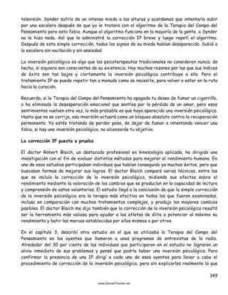149
televisión. Synder sufría de un intenso miedo a las alturas y acordamos que intentaría subir
por una escalera después de que yo le tratara con el algoritmo de la Terapia del Campo del
Pensamiento para esta fobia. Aunque el algoritmo funciona en la mayoría de la gente, a Synder
no le hizo nada. Así que le administré la corrección IP breve y luego repetí el algoritmo.
Después de esta simple corrección, todos los signos de su miedo habían desaparecido. Subió a
la escalera sin vacilación y sin ansiedad.
La inversión psicológica es algo que los psicoterapeutas tradicionales no consideran nunca; de
hecho, si siquiera son conscientes de su existencia. Hay muchas razones por las que sus índices
de éxito son tan bajos y ciertamente la inversión psicológica contribuye a ello. Pero el
tratamiento IP se puede repetir tan a menudo como se necesite, para volver a estar en la ruta
hacia la curación.
Recuerda, si la Terapia del Campo del Pensamiento ha apagado tu deseo de fumar un cigarrillo,
o ha eliminado la desesperación emocional que sentías por la pérdida de un amor, pero esos
sentimientos vuelven otra vez, lo más probable es que haya aparecido una inversión psicológica.
Hasta que no se corrija, esa inversión actuará como un bloqueo absoluto contra la recuperación
permanente. Ya estés tratando de perder peso, de dejar de fumar o intentando vencer una
fobia, si hay una inversión psicológica, no alcanzarás tu objetivo.
La corrección IP puesta a prueba
El doctor Robert Blaich, un destacado profesional en kinesiología aplicada, ha dirigido una
investigación con el fin de evaluar distintos métodos para mejorar el rendimiento humano. En
uno de esos estudios participaban individuos que habían conseguido ya muchos éxitos, pero que
buscaban formas de mejorar sus logros. El doctor Blaich comparó varias técnicas, entre las
que se incluía la corrección de la inversión psicológica, midiendo sus efectos sobre el
rendimiento mediante la valoración de los cambios que se producían en la capacidad de lectura
y comprensión de estos voluntarios. El estudio llegó a la conclusión de que la simple corrección
de la inversión psicológica era la terapia más efectiva en todos los que fueron examinados,
incluso en comparación con muchos tratamientos complejos, y produjo los mayores cambios
posibles. El doctor Blaich me dijo también que la corrección de la inversión psicológica resultó
ser la herramienta más valiosa para ayudar a los atletas de élite a potenciar al máximo su
rendimiento y batir las marcas establecidas por ellos mismos o por otros.
En el capítulo 3, describí otro estudio en el que se utilizaba la Terapia del Campo del
Pensamiento en los oyentes que llamaron a unos programas de entrevistas de la radio.
Alrededor del 30 por ciento de los individuos que participaron en el estudio no lograron un
alivio inmediato de sus problemas y pensé que podría haber una inversión psicológica. Para
confirmar la presencia de una IP dirigí a cada uno de esos oyentes para llevar a cabo el
procedimiento de corrección de la inversión psicológica, pero sin explicarles realmente lo que
 