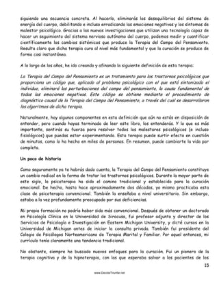 15
siguiendo una secuencia concreta. Al hacerlo, eliminarás los desequilibrios del sistema de
energía del cuerpo, debilitando e incluso erradicando las emociones negativas y los síntomas de
malestar psicológico. Gracias a las nuevas investigaciones que utilizan una tecnología capaz de
hacer un seguimiento del sistema nervioso autónomo del cuerpo, podemos medir y cuantificar
científicamente los cambios sistémicos que produce la Terapia del Campo del Pensamiento.
Resulta claro que dicha terapia cura al nivel más fundamental y que la curación se produce de
forma casi instantánea.
A lo largo de los años, he ido creando y afinando la siguiente definición de esta terapia:
La Terapia del Campo del Pensamiento es un tratamiento para los trastornos psicológicos que
proporciona un código que, aplicado al problema psicológico con el que está sintonizado el
individuo, eliminará las perturbaciones del campo del pensamiento, la causa fundamental de
todas las emociones negativas. Este código se obtiene mediante el procedimiento de
diagnóstico causal de la Terapia del Campo del Pensamiento, a través del cual se desarrollaron
los algoritmos de dicha terapia.
Naturalmente, hay algunos componentes en esta definición que aún no estás en disposición de
entender, pero cuando hayas terminado de leer este libro, los entenderás. Y lo que es más
importante, sentirás su fuerza para resolver todos los malestares psicológicos (e incluso
fisiológicos) que puedas estar experimentando. Esta terapia puede surtir efecto en cuestión
de minutos, como lo ha hecho en miles de personas. En resumen, puede cambiarte la vida por
completo.
Un poco de historia
Como seguramente ya te habrás dado cuenta, la Terapia del Campo del Pensamiento constituye
un cambio radical en la forma de tratar los trastornos psicológicos. Durante la mayor parte de
este siglo, la psicoterapia ha sido el camino tradicional y establecido para la curación
emocional. De hecho, hasta hace aproximadamente dos décadas, yo mismo practicaba esta
clase de psicoterapia convencional. También la enseñaba a nivel universitario. Sin embargo,
estaba a la vez profundamente preocupado por sus deficiencias.
Mi propia formación no podría haber sido más convencional. Después de obtener un doctorado
en Psicología Clínica en la Universidad de Siracusa, fui profesor adjunto y director de los
Servicios de Psicología e Investigación en Eastern Michigan University, y dicté cursos en la
Universidad de Michigan antes de iniciar la consulta privada. También fui presidente del
Colegio de Psicólogos Norteamericano de Terapia Marital y Familiar. Por aquel entonces, mi
currículo tenía claramente una tendencia tradicional.
No obstante, siempre he buscado nuevos enfoques para la curación. Fui un pionero de la
terapia cognitiva y de la hipnoterapia, con las que esperaba salvar a los pacientes de los
 