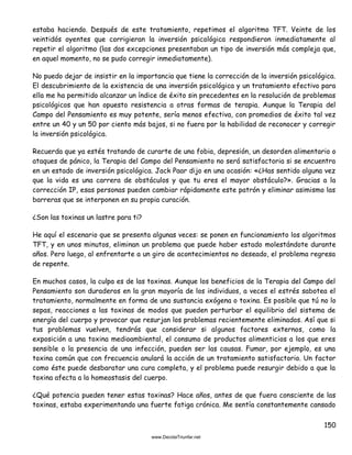 150
estaba haciendo. Después de este tratamiento, repetimos el algoritmo TFT. Veinte de los
veintidós oyentes que corrigieran la inversión psicológica respondieron inmediatamente al
repetir el algoritmo (las dos excepciones presentaban un tipo de inversión más compleja que,
en aquel momento, no se pudo corregir inmediatamente).
No puedo dejar de insistir en la importancia que tiene la corrección de la inversión psicológica.
El descubrimiento de la existencia de una inversión psicológica y un tratamiento efectivo para
ella me ha permitido alcanzar un índice de éxito sin precedentes en la resolución de problemas
psicológicos que han opuesto resistencia a otras formas de terapia. Aunque la Terapia del
Campo del Pensamiento es muy potente, sería menos efectiva, con promedios de éxito tal vez
entre un 40 y un 50 por ciento más bajos, si no fuera por la habilidad de reconocer y corregir
la inversión psicológica.
Recuerda que ya estés tratando de curarte de una fobia, depresión, un desorden alimentario o
ataques de pánico, la Terapia del Campo del Pensamiento no será satisfactoria si se encuentra
en un estado de inversión psicológica. Jack Paar dijo en una ocasión: «¿Has sentido alguna vez
que la vida es una carrera de obstáculos y que tu eres el mayor obstáculo?». Gracias a la
corrección IP, esas personas pueden cambiar rápidamente este patrón y eliminar asimismo las
barreras que se interponen en su propia curación.
¿Son las toxinas un lastre para ti?
He aquí el escenario que se presenta algunas veces: se ponen en funcionamiento los algoritmos
TFT, y en unos minutos, eliminan un problema que puede haber estado molestándote durante
años. Pero luego, al enfrentarte a un giro de acontecimientos no deseado, el problema regresa
de repente.
En muchos casos, la culpa es de las toxinas. Aunque los beneficios de la Terapia del Campo del
Pensamiento son duraderos en la gran mayoría de los individuos, a veces el estrés sabotea el
tratamiento, normalmente en forma de una sustancia exógena o toxina. Es posible que tú no lo
sepas, reacciones a las toxinas de modos que pueden perturbar el equilibrio del sistema de
energía del cuerpo y provocar que resurjan los problemas recientemente eliminados. Así que si
tus problemas vuelven, tendrás que considerar si algunos factores externos, como la
exposición a una toxina medioambiental, el consumo de productos alimenticios a los que eres
sensible o la presencia de una infección, pueden ser las causas. Fumar, por ejemplo, es una
toxina común que con frecuencia anulará la acción de un tratamiento satisfactorio. Un factor
como éste puede desbaratar una cura completa, y el problema puede resurgir debido a que la
toxina afecta a la homeostasis del cuerpo.
¿Qué potencia pueden tener estas toxinas? Hace años, antes de que fuera consciente de las
toxinas, estaba experimentando una fuerte fatiga crónica. Me sentía constantemente cansado
 
