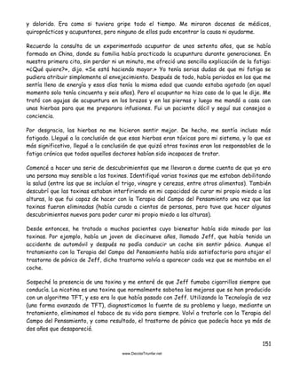 151
y dolorido. Era como si tuviera gripe todo el tiempo. Me miraron docenas de médicos,
quiroprácticos y acupuntores, pero ninguno de ellos pudo encontrar la causa ni ayudarme.
Recuerdo la consulta de un experimentado acupuntor de unos setenta años, que se había
formado en China, donde su familia había practicado la acupuntura durante generaciones. En
nuestra primera cita, sin perder ni un minuto, me ofreció una sencilla explicación de la fatiga:
«¿Qué quiere?», dijo. «Se está haciendo mayor.» Yo tenía serias dudas de que mi fatiga se
pudiera atribuir simplemente al envejecimiento. Después de todo, había periodos en los que me
sentía lleno de energía y esos días tenía la misma edad que cuando estaba agotado (en aquel
momento solo tenía cincuenta y seis años). Pero el acupuntor no hizo caso de lo que le dije. Me
trató con agujas de acupuntura en los brazos y en las piernas y luego me mandó a casa con
unas hierbas para que me preparara infusiones. Fui un paciente dócil y seguí sus consejos a
conciencia.
Por desgracia, las hierbas no me hicieron sentir mejor. De hecho, me sentía incluso más
fatigado. Llegué a la conclusión de que esas hierbas eran tóxicas para mi sistema, y lo que es
más significativo, llegué a la conclusión de que quizá otras toxinas eran las responsables de la
fatiga crónica que todos aquellos doctores habían sido incapaces de tratar.
Comencé a hacer una serie de descubrimientos que me llevaron a darme cuenta de que yo era
una persona muy sensible a las toxinas. Identifiqué varias toxinas que me estaban debilitando
la salud (entre las que se incluían el trigo, vinagre y cerezas, entre otros alimentos). También
descubrí que las toxinas estaban interfiriendo en mi capacidad de curar mi propio miedo a las
alturas, lo que fui capaz de hacer con la Terapia del Campo del Pensamiento una vez que las
toxinas fueron eliminadas (había curado a cientos de personas, pero tuve que hacer algunos
descubrimientos nuevos para poder curar mi propio miedo a las alturas).
Desde entonces, he tratado a muchos pacientes cuyo bienestar había sido minado por las
toxinas. Por ejemplo, había un joven de diecinueve años, llamado Jeff, que había tenido un
accidente de automóvil y después no podía conducir un coche sin sentir pánico. Aunque el
tratamiento con la Terapia del Campo del Pensamiento había sido satisfactorio para atajar el
trastorno de pánico de Jeff, dicho trastorno volvía a aparecer cada vez que se montaba en el
coche.
Sospeché la presencia de una toxina y me enteré de que Jeff fumaba cigarrillos siempre que
conducía. La nicotina es una toxina que normalmente sabotea las mejoras que se han producido
con un algoritmo TFT, y eso era lo que había pasado con Jeff. Utilizando la Tecnología de voz
(una forma avanzada de TFT), diagnosticamos la fuente de su problema y luego, mediante un
tratamiento, eliminamos el tabaco de su vida para siempre. Volví a tratarle con la Terapia del
Campo del Pensamiento, y como resultado, el trastorno de pánico que padecía hace ya más de
dos años que desapareció.
 