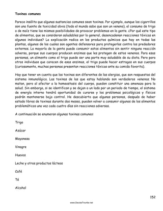 152
Toxinas comunes
Parece insólito que algunas sustancias comunes sean toxinas. Por ejemplo, aunque los cigarrillos
son una fuente de toxicidad obvia (todo el mundo sabe que son un veneno), el consumo de trigo
o de maíz tiene las mismas posibilidades de provocar problemas en la gente. ¿Por qué este tipo
de alimentos, que se consideran saludables por lo general, desencadenan reacciones tóxicas en
algunos individuos? La explicación radica en los productos químicos que hay en todas las
plantas, algunos de los cuales son agentes defensores para protegerlas contra los predadores
externos. La mayoría de la gente puede consumir estos alimentos sin sentir ninguna reacción
adversa, porque sus cuerpos producen enzimas que les protegen de estos venenos. Para esas
personas, un alimento como el trigo puede ser una parte muy saludable de su dieta. Pero para
otros individuos que carecen de esas enzimas, el trigo puede hacer estragos en sus cuerpos
(curiosamente, muchas personas presentan reacciones tóxicas ante su comida favorita).
Hay que tener en cuenta que las toxinas son diferentes de las alergias, que son respuestas del
sistema inmunológico. Las toxinas de las que estoy hablando son verdaderos venenos. No
matan, pero al afectar a la homeostasis del cuerpo, pueden constituir una amenaza para la
salud. Sin embargo, si se identifican y se dejan a un lado por un periodo de tiempo, el sistema
de energía interno tendrá oportunidad de curarse y los problemas psicológicos y físicos
podrán mantenerse bajo control. He descubierto que algunas personas, después de haber
estado libres de toxinas durante dos meses, pueden volver a consumir algunos de los alimentos
problemáticos una vez cada cuatro días sin reacciones adversas.
A continuación se enumeran algunas toxinas comunes:
Trigo
Azúcar
Mayonesa
Vinagre
Huevos
Leche y otros productos lácteos
Café
Té
Alcohol
 