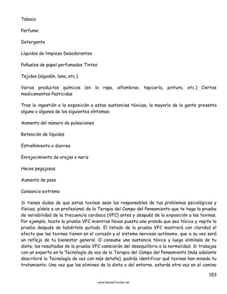 153
Tabaco
Perfume
Detergente
Líquidos de limpieza Desodorantes
Pañuelos de papel perfumados Tintes
Tejidos (algodón, lana, etc.)
Varios productos químicos (en la ropa, alfombras, tapicería, pintura, etc.) Ciertos
medicamentos Pesticidas
Tras la ingestión o la exposición a estas sustancias tóxicas, la mayoría de la gente presenta
alguno o algunos de los siguientes síntomas:
Aumento del número de pulsaciones
Retención de líquidos
Estreñimiento o diarrea
Enrojecimiento de orejas o nariz
Heces pegajosas
Aumento de peso
Cansancio extremo
Si tienes dudas de que estas toxinas sean las responsables de tus problemas psicológicos y
físicos, pídele a un profesional de la Terapia del Campo del Pensamiento que te haga la prueba
de variabilidad de la frecuencia cardiaca (VFC) antes y después de la exposición a las toxinas.
Por ejemplo, hazte la prueba VFC mientras llevas puesta una prenda que sea tóxica y repite la
prueba después de habértela quitado. El listado de la prueba VFC mostrará con claridad el
efecto que las toxinas tienen en el corazón y el sistema nervioso autónomo, que a su vez será
un reflejo de tu bienestar general. O consume una sustancia tóxica y luego elimínala de tu
dieta; los resultados de la prueba VFC cambiarán del desequilibrio a la normalidad. Si trabajas
con un experto en la Tecnología de voz de la Terapia del Campo del Pensamiento (más adelante
describiré la Tecnología de voz con más detalle), podrás identificar qué toxinas han minado tu
tratamiento. Una vez que las elimines de la dieta o del entorno, estarás otra vez en el camino
 