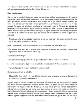 154
de la curación. Los expertos en Tecnología de voz pueden incluso recomendarte productos
nutricionales que pueden eliminar las toxinas del cuerpo.
Unos cuantos casos
Una vez que se ha identificado una toxina, hay que tener cuidado para asegurarnos de no estar
expuestos a ella. Recuerdo el tratamiento con la Terapia del Campo del Pensamiento de una
chica que estaba haciendo prácticas de esta terapia y a la que llamaré Sandra. Sandra, que
tenía poco más de cuarenta años, había experimentado un problema de ansiedad toda su vida.
Aunque fui capaz de eliminarlo mediante el tratamiento con la Terapia del Campo del
Pensamiento, dicho problema seguía siendo recurrente, un signo claro de la presencia de una
toxina. Identificamos que se trataba del trigo y le dije a Sandra que lo evitara por completo.
También le di instrucciones para que me llamara inmediatamente si volvía a aparecer la
ansiedad.
—Tienes que estar preparada para decirme lo que has ingerido y así encontraremos la razón
por la que vuelve la ansiedad —le dije.
Cuatro días después, a última hora de una tarde de domingo, me llamó y me dijo:
—En treinta años, éste es el periodo más largo que he estado sin ansiedad, y estoy muy
agradecida. Pero la ansiedad ha vuelto hoy.
—¿Has consumido trigo?
—No. Sé que no tengo que hacerlo, así que he tenido mucho cuidado de no probarlo.
Le pedí a Sandra que me dijera todo lo que había comido ese día. Y llegó un punto en que dijo:
—Fuimos al zoo por la tarde y me tomé un cono de helado.
Habíamos encontrado al culpable.
—¡El cono! ¡Eso lleva trigo! — le recordé. Fue el primer paso para volver a curarse. Se repitió el
tratamiento y la ansiedad desapareció.
Algunas veces el trabajo de detective se vuelve más complicado. Un psicoterapeuta llamado
Dan había sufrido depresiones durante treinta años y a pesar de que había estado en
tratamiento la mayor parte del tiempo y de que había probado varios medicamentos
antidepresivos, parecía que no había nada que pudiera ayudarle. Sin embargo, eliminé su
depresión con la Terapia del Campo del Pensamiento, y luego comprobé si había presencia de
toxinas (como su depresión había durado tanto tiempo, creía firmemente que las toxinas
estaban jugando un papel). Descubrí, mediante la Tecnología de voz, que el maíz era una toxina
 