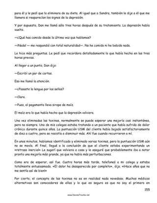 155
para él y le pedí que lo eliminara de su dieta. Al igual que a Sandra, también le dije a él que me
llamara si reaparecían los signos de la depresión.
Y por supuesto, Dan me llamó sólo tres horas después de su tratamiento. La depresión había
vuelto.
—¿Qué has comido desde la última vez que hablamos?
—¡Nada! — me respondió con total naturalidad—. No he comido ni he bebido nada.
Le hice más preguntas. Le pedí que recordara detalladamente lo que había hecho en las tres
horas previas.
Al llegar a un punto, Dan dijo:
—Escribí un par de cartas.
Eso me llamó la atención.
—¿Pasaste la lengua por los sellos?
—Claro.
—Pues, el pegamento lleva sirope de maíz.
El maíz era lo que había hecho que la depresión volviera.
Una vez eliminadas las toxinas, normalmente se puede esperar una mejoría casi instantánea,
pero no siempre. Uno de mis colegas estaba tratando a un paciente que había sufrido de dolor
crónico durante quince años. La puntuación USM del cliente había bajado satisfactoriamente
de diez a cuatro, pero se resistía a disminuir más. Ahí fue cuando recurrieron a mí.
En unos minutos, habíamos identificado y eliminado varias toxinas, pero la puntuación USM aún
no se movía. Al final, llegué a la conclusión de que el cliente estaba experimentando un
«retraso inercial» Le sugerí que volviera a casa y le aseguré que probablemente iba a notar
pronto una mejoría más grande, ya que no había más perturbaciones.
Como era de esperar, así fue. Cuatro horas más tarde, telefoneó a mi colega y estaba
totalmente entusiasmado. «El dolor ha desaparecido por completo», dijo. «¡Hace años que no
me sentía así de bien!»
Por cierto, el concepto de las toxinas no es en realidad nada novedoso. Muchos médicos
alternativos son conocedores de ellas y lo que es seguro es que no soy el primero en
 