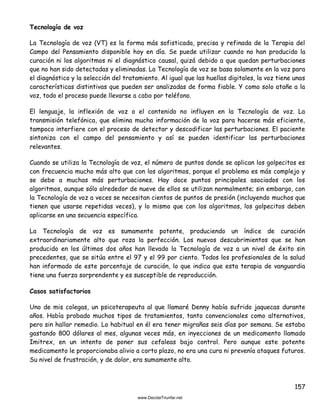 157
Tecnología de voz
La Tecnología de voz (VT) es la forma más sofisticada, precisa y refinada de la Terapia del
Campo del Pensamiento disponible hoy en día. Se puede utilizar cuando no han producido la
curación ni los algoritmos ni el diagnóstico causal, quizá debido a que quedan perturbaciones
que no han sido detectadas y eliminadas. La Tecnología de voz se basa solamente en la voz para
el diagnóstico y la selección del tratamiento. Al igual que las huellas digitales, la voz tiene unas
características distintivas que pueden ser analizadas de forma fiable. Y como solo atañe a la
voz, todo el proceso puede llevarse a cabo por teléfono.
El lenguaje, la inflexión de voz o el contenido no influyen en la Tecnología de voz. La
transmisión telefónica, que elimina mucha información de la voz para hacerse más eficiente,
tampoco interfiere con el proceso de detectar y descodificar las perturbaciones. El paciente
sintoniza con el campo del pensamiento y así se pueden identificar las perturbaciones
relevantes.
Cuando se utiliza la Tecnología de voz, el número de puntos donde se aplican los golpecitos es
con frecuencia mucho más alto que con los algoritmos, porque el problema es más complejo y
se debe a muchas más perturbaciones. Hay doce puntos principales asociados con los
algoritmos, aunque sólo alrededor de nueve de ellos se utilizan normalmente; sin embargo, con
la Tecnología de voz a veces se necesitan cientos de puntos de presión (incluyendo muchos que
tienen que usarse repetidas veces), y lo mismo que con los algoritmos, los golpecitos deben
aplicarse en una secuencia específica.
La Tecnología de voz es sumamente potente, produciendo un índice de curación
extraordinariamente alto que roza la perfección. Los nuevos descubrimientos que se han
producido en los últimos dos años han llevado la Tecnología de voz a un nivel de éxito sin
precedentes, que se sitúa entre el 97 y el 99 por ciento. Todos los profesionales de la salud
han informado de este porcentaje de curación, lo que indica que esta terapia de vanguardia
tiene una fuerza sorprendente y es susceptible de reproducción.
Casos satisfactorios
Uno de mis colegas, un psicoterapeuta al que llamaré Denny había sufrido jaquecas durante
años. Había probado muchos tipos de tratamientos, tanto convencionales como alternativos,
pero sin hallar remedio. Lo habitual en él era tener migrañas seis días por semana. Se estaba
gastando 800 dólares al mes, algunas veces más, en inyecciones de un medicamento llamado
Imitrex, en un intento de poner sus cefaleas bajo control. Pero aunque este potente
medicamento le proporcionaba alivio a corto plazo, no era una cura ni prevenía ataques futuros.
Su nivel de frustración, y de dolor, era sumamente alto.
 