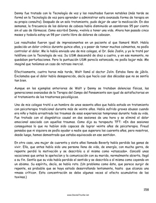 158
Denny fue tratado con la Tecnología de voz y los resultados fueron notables (más tarde se
formó en la Tecnología de voz para aprender a administrar esta avanzada forma de terapia en
su propia consulta). Después de un solo tratamiento, pudo dejar de usar la medicación. En dos
semanas, la frecuencia de los dolores de cabeza había disminuido un asombroso 95 por ciento
sin el uso de fármacos. Como escribió Denny, «volvía a tener una vida. Ahora han pasado cinco
meses y todavía estoy un 98 por ciento libre de dolores de cabeza».
Los resultados fueron igual de impresionantes en un paciente al que llamaré Walt. Había
padecido un dolor crónico durante quince años, y a pesar de tomar muchos calmantes, no podía
controlar el dolor. Me lo había enviado uno de mis colegas, el Dr. Gale Joslin, y yo le traté por
teléfono con la Tecnología de voz. Su USM descendió de diez a cuatro, y en ese momento, no
quedaban perturbaciones. Pero la puntuación USM parecía estancada, no podía bajar más. Me
imaginé que teníamos un caso de retraso inercial.
Efectivamente, cuatro horas más tarde, Walt llamó al doctor Jolin. Estaba lleno de júbilo.
Exclamaba que el dolor había desaparecido, decía que hacía casi dos décadas que no se sentía
tan bien.
Aunque en los ejemplos anteriores de Walt y Denny se trataban dolencias físicas, las
generaciones avanzadas de la Terapia del Campo del Pensamiento son igual de satisfactorias en
el tratamiento de los trastornos psicológicos.
Uno de mis colegas trató a un hombre de unos sesenta años que había estado en tratamiento
con psicoterapia tradicional durante más de veinte años. Había sufrido graves abusos cuando
era niño y había arrastrado los traumas de esas experiencias tempranas durante toda su vida.
Fue tratado con el diagnóstico causal en dos sesiones de una hora y se eliminó el dolor
emocional asociado con aquellos traumas. Como dijo su terapeuta TFT: «En dos sesiones
conseguimos lo que no habían sido capaces de lograr veinte años de psicoterapia. Freud
pensaba que ni siquiera se podía ayudar a nadie que superara los cuarenta años, pero nosotros,
desde luego, hemos demostrado que estaba equivocado en ese sentido».
En otro caso, una mujer de cuarenta y siete años llamada Beverly había perdido las ganas de
vivir. Ella, que antes había sido una persona llena de vida, de energía, con mucha garra, de
repente perdió la motivación y se describía a sí misma como «atascada». Canceló unas
vacaciones que antes le apetecían y la comunicación con su marido, normalmente abierta, llegó
a su fin. Sentía que su vida había perdido el sentido y se describía a sí misma como cayendo en
un abismo. Su espíritu, decía, se había roto. (Un problema como éste, que parece surgir de
repente, es probable que se haya estado desarrollando lentamente, hasta que alcanza una
«masa crítica». Esta concentración se debe algunas veces al efecto acumulativo de las
toxinas.)
 