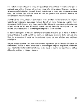 159
Fue tratada inicialmente por un colega mío que utilizó los algoritmos TFT estándares para la
ansiedad, depresión y trauma, entre otros, todos ellos infructuosos. Entonces, cuando su
terapeuta pasó al diagnóstico causal, Beverly experimentó al menos unos breves periodos de
alivio, que duraban unas cuantas horas. Al final, me pidieron que ayudara a Beverly por
teléfono con la Tecnología de voz.
Identifiqué una toxina, el café, y en menos de veinte minutos, pudimos eliminar por completo
todas las perturbaciones que seguía teniendo Beverly Al mismo tiempo, su «espíritu roto»
desapareció. Había de nuevo un brillo en sus ojos. Nos dijo que la vida «merecía absolutamente
la pena vivirla» una vez más. Por cierto, aunque consumía menos de una taza de café cada
mañana, estuvo de acuerdo en eliminarlo por completo de ahí en adelante.
La mayoría de la gente no necesita las terapias avanzadas. Recuerda que el índice de éxito de
los algoritmos es de un 75 a un 80 por ciento, de modo que a la mayoría de los lectores, este
libro les proporcionará todas las herramientas necesarias para eliminar sus problemas
psicológicos.
Ninguna terapia produce curaciones con la misma regularidad que la Terapia del Campo del
Pensamiento. Aunque no hayas erradicado tu problema por completo después un primer uso,
sigue insistiendo. No tardarás mucho tiempo en ser capaz de bajar a uno la puntuación USM, y
al hacerlo, cambiará tu vida para siempre.
 