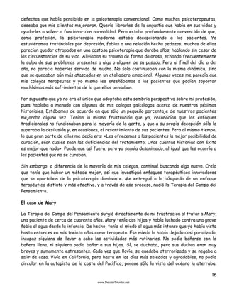 16
defectos que había percibido en la psicoterapia convencional. Como muchos psicoterapeutas,
deseaba que mis clientes mejoraran. Quería librarles de la angustia que había en sus vidas y
ayudarles a volver a funcionar con normalidad. Pero estaba profundamente convencido de que,
como profesión, la psicoterapia moderna estaba decepcionando a los pacientes. Ya
estuviéramos tratándoles por depresión, fobias o una relación hecha pedazos, muchos de ellos
parecían quedar atrapados en una costosa psicoterapia que duraba años, hablando sin cesar de
las circunstancias de su vida. Aliviaban su trauma de forma dolorosa, echando frecuentemente
la culpa de sus problemas presentes a algo o alguien de su pasado. Pero al final del día o del
año, no parecía haberles servido de mucho. No sólo continuaban con la misma dinámica, sino
que se quedaban aún más atascados en un atolladero emocional. Algunas veces me parecía que
mis colegas terapeutas y yo mismo les enseñábamos a los pacientes que podían soportar
muchísimos más sufrimientos de lo que ellos pensaban.
Por supuesto que yo no era el único que adoptaba esta sombría perspectiva sobre mi profesión,
pues hablaba a menudo con algunos de mis colegas psicólogos acerca de nuestros pésimos
historiales. Estábamos de acuerdo en que sólo un pequeño porcentaje de nuestros pacientes
mejoraba alguna vez. Tenían la misma frustración que yo, reconocían que los enfoques
tradicionales no funcionaban para la mayoría de la gente, y que a su propia decepción sólo la
superaba la desilusión y, en ocasiones, el resentimiento de sus pacientes. Pero al mismo tiempo,
lo que gran parte de ellos me decía era: «Les ofrecemos a los pacientes la mejor posibilidad de
curación, sean cuales sean las deficiencias del tratamiento. Unas cuantas historias con éxito
es mejor que nada». Puede que así fuera, pero yo seguía desanimado, al igual que les ocurría a
los pacientes que no se curaban.
Sin embargo, a diferencia de la mayoría de mis colegas, continué buscando algo nuevo. Creía
que tenía que haber un método mejor, así que investigué enfoques terapéuticos innovadores
que se apartaban de la psicoterapia dominante. Me entregué a la búsqueda de un enfoque
terapéutico distinto y más efectivo, y a través de ese proceso, nació la Terapia del Campo del
Pensamiento.
El caso de Mary
La Terapia del Campo del Pensamiento surgió directamente de mi frustración al tratar a Mary,
una paciente de cerca de cuarenta años. Mary tenía dos hijos y había luchado contra una grave
fobia al agua desde la infancia. De hecho, tenía el miedo al agua más intenso que yo había visto
hasta entonces en mis treinta años como terapeuta. Ese miedo la había dejado casi paralizada,
incapaz siquiera de llevar a cabo las actividades más rutinarias. No podía bañarse con la
bañera llena, ni siquiera podía bañar a sus hijos. Sí, se duchaba, pero sus duchas eran muy
breves y sumamente estresantes. Cada vez que llovía, se quedaba aterrorizada y se negaba a
salir de casa. Vivía en California, pero hasta en los días más soleados y agradables, no podía
circular en la autopista de la costa del Pacífico, porque sólo la vista del océano la aterraba.
 