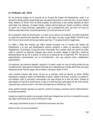 160
7
EL PROBLEMA DEL ÁPICE
En las primeras etapas de la creación de la Terapia del Campo del Pensamiento, asistí a un
encuentro donde estaba programado que una destacada autora y conocida mía, a la que llamaré
Kelly, hablara. El último libro de Kelly acababa de publicarse y ella estaba deseosa de darle
publicidad. Sin embargo, al mismo tiempo, estaba aterrorizada por hablar en público. Cuando
se sentó en la mesa principal, esperando a que la presentaran ante una sala en la que se
hallaban unas doscientas cincuenta personas, se movía nerviosa en la silla.
En un momento, Kelly se levantó para ir al aseo y yo la detuve en el pasillo. Se había encendido
un cigarrillo y parecía muy asustada. «Me va a dar algo», me dijo. Luego añadió: «Prefería que
me frieran viva en aceite antes que hablar aquí hoy». Y no parecía estar exagerando.
Le hablé a Kelly del trabajo que había estado haciendo con la Terapia del Campo del
Pensamiento y le dije que posiblemente pudiera ayudarla a calmar la ansiedad y hacerlo
rápidamente. Al principio, no parecía estar interesada. Pero cuando volvía del cuarto de baño,
cedió y consintió en dejarme trabajar para aliviar su miedo. Apagó el cigarrillo y mientras
permanecíamos de pie en el pasillo, la dirigí en la aplicación de un algoritmo TFT. No parecía
especialmente entusiasmada con el procedimiento, sino que parecía estar simplemente
aguantándolo.
Sin embargo, dos minutos después, regresó a la mesa y pude ver que se había producido una
transformación. Kelly parecía haberse liberado de la ansiedad que la había debilitado solo unos
momentos antes. Parecía segura de sí misma y lista para tomar el atril.
Unos cuantos minutos más tarde, de pie en el estrado, Kelly se apuntó un tanto. Estaba
sumamente relajada y habló con dinamismo y humor. Desde el principio, cautivó a la audiencia.
Les hablaba como si estuviera conversando con unos amigos en la sala de estar. Cuando se
aproximaba el final de la conferencia, le dijo a la multitud que tenía ganas de dar más charlas,
y parecía que lo decía en serio. «Ha sido una experiencia fantástica», dijo.
¡Vaya cambio! Cuando regresó a su asiento, recibió una larga y calurosa ovación. Naturalmente,
yo estaba encantado.
Cuando se levantó la sesión, me acerqué a Kelly para despedirme de ella y le comenté lo mucho
que había disfrutado de su charla. Entonces le dije:
—Me alegro muchísimo de que el tratamiento funcionara tan bien.
Kelly me miró con cara de asombro.
 