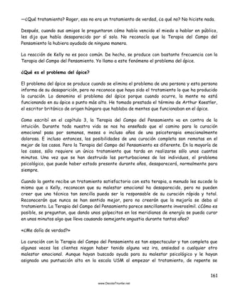 161
—¿Qué tratamiento? Roger, eso no era un tratamiento de verdad, ¿a qué no? No hiciste nada.
Después, cuando sus amigos le preguntaron cómo había vencido el miedo a hablar en público,
les dijo que había desaparecido por sí solo. No reconocía que la Terapia del Campo del
Pensamiento la hubiera ayudado de ninguna manera.
La reacción de Kelly no es poco común. De hecho, se produce con bastante frecuencia con la
Terapia del Campo del Pensamiento. Yo llamo a este fenómeno el problema del ápice.
¿Qué es el problema del ápice?
El problema del ápice se produce cuando se elimina el problema de una persona y esta persona
informa de su desaparición, pero no reconoce que haya sido el tratamiento lo que ha producido
la curación. Lo denomino el problema del ápice porque cuando ocurre, la mente no está
funcionando en su ápice o punto más alto. He tomado prestado el término de Arthur Koestler,
el escritor británico de origen húngaro que hablaba de mentes que funcionaban en el ápice.
Como escribí en el capítulo 3, la Terapia del Campo del Pensamiento va en contra de la
intuición. Durante toda nuestra vida se nos ha enseñado que el camino para la curación
emocional pasa por semanas, meses o incluso años de una psicoterapia emocionalmente
dolorosa. E incluso entonces, las posibilidades de una curación completa son remotas en el
mejor de los casos. Pero la Terapia del Campo del Pensamiento es diferente. En la mayoría de
los casos, sólo requiere un único tratamiento que tarda en realizarse sólo unos cuantos
minutos. Una vez que se han destruido las perturbaciones de los individuos, el problema
psicológico, que puede haber estado presente durante años, desaparecerá, normalmente para
siempre.
Cuando la gente recibe un tratamiento satisfactorio con esta terapia, a menudo les sucede lo
mismo que a Kelly, reconocen que su malestar emocional ha desaparecido, pero no pueden
creer que una técnica tan sencilla pueda ser la responsable de su curación rápida y total.
Reconocerán que nunca se han sentido mejor, pero no creerán que la mejoría se deba al
tratamiento. La Terapia del Campo del Pensamiento parece sencillamente inverosímil. ¿Cómo es
posible, se preguntan, que dando unos golpecitos en los meridianos de energía se pueda curar
en unos minutos algo que lleva causando semejante angustia durante tantos años?
«¿Me dolía de verdad?»
La curación con la Terapia del Campo del Pensamiento es tan espectacular y tan completa que
algunas veces los clientes niegan haber tenido alguna vez ira, ansiedad o cualquier otro
malestar emocional. Aunque hayan buscado ayuda para su malestar psicológico y le hayan
asignado una puntuación alta en la escala USM al empezar el tratamiento, de repente se
 