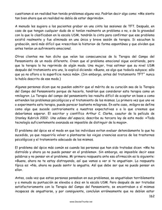 162
cuestionan si en realidad han tenido problemas alguna vez. Podrían decir algo como: «Me siento
tan bien ahora que en realidad no debía de estar deprimido».
A menudo les sugiero a los pacientes grabar en una cinta las sesiones de TFT. Después, en
caso de que tengan cualquier duda de si tenían realmente un problema o no, o de la gravedad
con la que lo clasificaban en la escala USM, tendrán la cinta para confirmar que ese problema
existió realmente y fue eliminado en una única y breve sesión de terapia. Si escuchan la
grabación, será más difícil que «rescriban la historia» de forma espontánea y que olviden que
antes tenían un sufrimiento emocional.
Otros clientes me han dicho que veían las consecuencias de la Terapia del Campo del
Pensamiento de un modo diferente. Creen que el problema emocional sigue existiendo, pero
que la terapia lo ha reprimido de algún modo. Una mujer, tras estimar que su nivel USM
después del tratamiento era uno, lo explicó diciendo: «Bueno, es algo que todavía subyace; sólo
que ya no aflora a la superficie nunca más». (Sin embargo, antes del tratamiento TFT^ nunca
lo había descrito de ese modo.)
Algunas personas dicen que no pueden admitir que el mérito de su curación sea de la Terapia
del Campo del Pensamiento porque de hacerlo, tendrían que considerar esta terapia como un
«milagro». La Terapia del campo del pensamiento les resulta difícil de aceptar en base a como
entienden los problemas psicológicos y el tratamiento de los mismos. La primera vez que uno ve
o experimenta esta terapia, puede parecer bastante milagrosa. En este caso, milagro se define
como algo que sucede contrariamente a nuestras expectativas o a lo que creemos que
deberíamos esperar. El escritor y científico Arthur C. Clarke, coautor de la película de
Stanley Kubrick 2002: Una odisea del espacio, describe su tercera ley de este modo: «Toda
tecnología suficientemente avanzada es imposible de distinguir de la magia».
El problema del ápice es el modo en que los individuos evitan evaluar detenidamente lo que ha
sucedido, ya que requeriría volver a plantearse las viejas creencias acerca de los trastornos
psicológicos y el tratamiento adecuado de los mismos.
El problema del ápice más común es cuando las personas que han sido tratadas dicen: «Me ha
distraído y ahora ya no puedo pensar en el problema». Sin embargo, es imposible decir esas
palabras y no pensar en el problema. Mi primera respuesta ante esa afirmación es la siguiente:
«Bueno, ahora no te estoy distrayendo, así que vamos a ver si te angustias». La respuesta
típica es: «No, ahora no puedo sentir la angustia. Así que debe ser que no puedo pensar en
ello».
Antes, cada vez que estas personas pensaban en sus problemas, se angustiaban terriblemente
y a menudo su puntuación se elevaba a diez en la escala USM. Pero después de ser tratadas
satisfactoriamente con la Terapia del Campo del Pensamiento, se encontraban a sí mismas
incapaces de angustiarse, y por consiguiente, concluían erróneamente que no debían estar
 