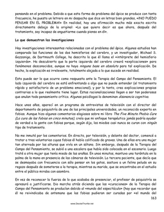 163
pensando en el problema. Debido a que esta forma de problema del ápice se produce con tanta
frecuencia, he puesto un letrero en mi despacho que dice en letras bien grandes, «¡NO PUEDO
PENSAR EN EL PROBLEMA!» En realidad, hay una afirmación mucho más exacta escrita
directamente debajo de la original: «Lo que quiero decir es que ahora, después del
tratamiento, soy incapaz de angustiarme cuando pienso en él».
Lo que demuestran las investigaciones
Hay investigaciones interesantes relacionadas con el problema del ápice. Algunos estudios han
comparado las funciones de los dos hemisferios del cerebro, y un investigador, Michael S.
Gazzaniga, de Dartmouth College, ha descrito lo que él llama el «intérprete del hemisferio
izquierdo». Ha descubierto que la parte izquierda del cerebro creará «explicaciones» para
fenómenos desconocidos, aunque no haya ninguna base en absoluto para tal explicación. De
hecho, la explicación es irrelevante, totalmente alejada a lo que sucede en realidad.
Esto puede ser lo que ocurre como respuesta ante la Terapia del Campo del Pensamiento. El
lado izquierdo del cerebro se está enfrentando a algo que no puede entender (el tratamiento
rápido y satisfactorio de un problema emocional), y por lo tanto, crea explicaciones propias
contrarias a lo que realmente tiene lugar. Estas racionalizaciones llegan a ser tan poderosas
que anulan todo pensamiento crítico. Algunos psicólogos lo denominan disonancia cognitiva.
Hace unos años, aparecí en un programa de entrevistas de televisión con el director del
departamento de psiquiatría de una de las principales universidades, un reconocido experto en
fobias. Aunque hizo algunos comentarios elogiosos sobre mi libro The Five Minute Phobia Cure
(La cura de las fobias en cinco minutos), creía que mi enfoque terapéutico jamás podría ayudar
de verdad a la gente con fobias porque, según dijo, los miedos casi nunca se curan con ningún
tipo de tratamiento.
No me inmuté por los comentarios. En directo, por televisión, y delante del doctor, comencé a
tratar a tres voluntarias cuyas fobias él había calificado de graves. Una de ellas era una mujer
tan aterrada por las alturas que vivía en un sótano. Sin embargo, después de la Terapia del
Campo del Pensamiento, se subió a una escalera que había sido colocada en el escenario. Luego
traté a otra mujer que tenía miedo de las arañas. En unos minutos, mantuvo una tarántula en la
palma de la mano en presencia de las cámaras de televisión. La tercera paciente, que decía que
se desmayaba con frecuencia con sólo pensar en los gatos, sostuvo a un felino peludo en su
regazo después de someterse a la terapia, mientras su marido, que se encontraba en el estudio
entre el público miraba con asombro.
En vez de reconocer la fuerza de lo que acababa de presenciar, el profesor de psiquiatría se
apresuró a justificarse. Dio marcha atrás diciendo que las «curaciones» de la Terapia del
Campo del Pensamiento se producían debido al «mundo del espectáculo» (hay que recordar que
él no reivindicaba de antemano que las fobias pudieran ser curadas por «el mundo del
 