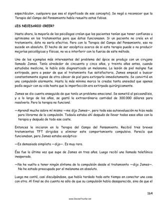 164
espectáculo», cualquiera que sea el significado de ese concepto). Se negó a reconocer que la
Terapia del Campo del Pensamiento había resuelto estas fobias.
¿ES NECESARIO CREER?
Hasta ahora, la mayoría de los psicólogos creían que los pacientes tenían que tener confianza u
optimismo en los tratamientos para que éstos funcionasen. Si un paciente no creía en el
tratamiento, éste no sería efectivo. Pero con la Terapia del Campo del Pensamiento, eso no
sucede en absoluto. El hecho de ser escéptico acerca de si esta terapia puede o no producir
mejorías psicológicas y físicas, no va a interferir con la fuerza de este método.
Uno de los ejemplos más interesantes del problema del ápice se produjo con un cirujano
llamado James. Tenía alrededor de cincuenta y cinco años, y treinta años antes, cuando
estudiaba medicina, le había sido diagnosticado un melanoma. La lesión de piel maligna fue
extirpada, pero a pesar de que el tratamiento fue satisfactorio, James empezó a buscar
constantemente signos de otro cáncer de piel para extirparlo inmediatamente. Se convirtió en
una compulsión alarmante. Hasta la más mínima marca le creaba tanta ansiedad que apenas
podía seguir con su vida hasta que la imperfección era extirpada quirúrgicamente.
James se dio cuenta enseguida de que tenía un problema emocional. Se sometió al psicoanálisis,
y a lo largo de los años, se gastó la extraordinaria cantidad de 300.000 dólares para
resolverlo. Pero la terapia no funcionó.
—Aprendí mucho sobre mí mismo —me dijo James—, pero toda esa autoevaluación no hizo nada
para librarme de la compulsión. Todavía estaba ahí después de llevar todos esos años con la
terapia y después de todo ese coste.
Entonces le iniciaron en la Terapia del Campo del Pensamiento. Recibió tres breves
tratamientos TFT dirigidos a eliminar este comportamiento compulsivo. Parecía que
funcionaban, pero James estaba escéptico:
—Es demasiado simplista —dijo—. Es muy raro.
Ésa fue la última vez que supe de James en tres años. Luego recibí una llamada telefónica
inesperada.
—No he vuelto a tener ningún síntoma de la compulsión desde el tratamiento —dijo James—.
No he estado preocupado por el melanoma en absoluto.
Luego me contó, casi disculpándose, que había tardado todo este tiempo en conectar una cosa
con otra. Al final se dio cuenta no sólo de que su compulsión había desaparecido, sino de que el
 