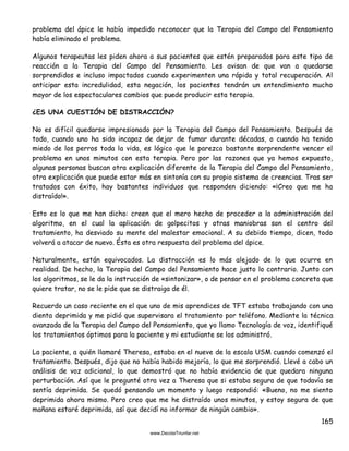 165
problema del ápice le había impedido reconocer que la Terapia del Campo del Pensamiento
había eliminado el problema.
Algunos terapeutas les piden ahora a sus pacientes que estén preparados para este tipo de
reacción a la Terapia del Campo del Pensamiento. Les avisan de que van a quedarse
sorprendidos e incluso impactados cuando experimenten una rápida y total recuperación. Al
anticipar esta incredulidad, esta negación, los pacientes tendrán un entendimiento mucho
mayor de los espectaculares cambios que puede producir esta terapia.
¿ES UNA CUESTIÓN DE DISTRACCIÓN?
No es difícil quedarse impresionado por la Terapia del Campo del Pensamiento. Después de
todo, cuando uno ha sido incapaz de dejar de fumar durante décadas, o cuando ha tenido
miedo de los perros toda la vida, es lógico que le parezca bastante sorprendente vencer el
problema en unos minutos con esta terapia. Pero por las razones que ya hemos expuesto,
algunas personas buscan otra explicación diferente de la Terapia del Campo del Pensamiento,
otra explicación que puede estar más en sintonía con su propio sistema de creencias. Tras ser
tratados con éxito, hay bastantes individuos que responden diciendo: «¡Creo que me ha
distraído!».
Esto es lo que me han dicho: creen que el mero hecho de proceder a la administración del
algoritmo, en el cual la aplicación de golpecitos y otras maniobras son el centro del
tratamiento, ha desviado su mente del malestar emocional. A su debido tiempo, dicen, todo
volverá a atacar de nuevo. Ésta es otra respuesta del problema del ápice.
Naturalmente, están equivocados. La distracción es lo más alejado de lo que ocurre en
realidad. De hecho, la Terapia del Campo del Pensamiento hace justo lo contrario. Junto con
los algoritmos, se le da la instrucción de «sintonizar», o de pensar en el problema concreto que
quiere tratar, no se le pide que se distraiga de él.
Recuerdo un caso reciente en el que uno de mis aprendices de TFT estaba trabajando con una
dienta deprimida y me pidió que supervisara el tratamiento por teléfono. Mediante la técnica
avanzada de la Terapia del Campo del Pensamiento, que yo llamo Tecnología de voz, identifiqué
los tratamientos óptimos para la paciente y mi estudiante se los administró.
La paciente, a quién llamaré Theresa, estaba en el nueve de la escala USM cuando comenzó el
tratamiento. Después, dijo que no había habido mejoría, lo que me sorprendió. Llevé a cabo un
análisis de voz adicional, lo que demostró que no había evidencia de que quedara ninguna
perturbación. Así que le pregunté otra vez a Theresa que si estaba segura de que todavía se
sentía deprimida. Se quedó pensando un momento y luego respondió: «Bueno, no me siento
deprimida ahora mismo. Pero creo que me he distraído unos minutos, y estoy segura de que
mañana estaré deprimida, así que decidí no informar de ningún cambio».
 