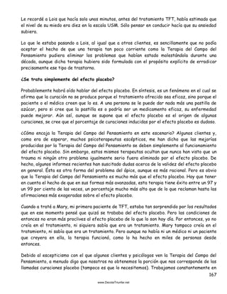 167
Le recordé a Lois que hacía solo unos minutos, antes del tratamiento TFT, había estimado que
el nivel de su miedo era diez en la escala USM. Sólo pensar en conducir hacía que su ansiedad
subiera.
Lo que le estaba pasando a Lois, al igual que a otros clientes, es sencillamente que no podía
aceptar el hecho de que una terapia tan poco corriente como la Terapia del Campo del
Pensamiento pudiera eliminar los problemas que habían estado molestándola durante una
década, aunque dicha terapia hubiera sido formulada con el propósito explícito de erradicar
precisamente ese tipo de trastorno.
¿Se trata simplemente del efecto placebo?
Probablemente habrá oído hablar del efecto placebo. En síntesis, es un fenómeno en el cual se
afirma que la curación no se produce porque el tratamiento ofrecido sea eficaz, sino porque el
paciente o el médico creen que lo es. A una persona se le puede dar nada más una pastilla de
azúcar, pero si cree que la pastilla es o podría ser un medicamento eficaz, su enfermedad
puede mejorar. Aún así, aunque se supone que el efecto placebo es el origen de algunas
curaciones, se cree que el porcentaje de curaciones inducidas por el efecto placebo es dudoso.
¿Cómo encaja la Terapia del Campo del Pensamiento en este escenario? Algunos clientes y,
como era de esperar, muchos psicoterapeutas escépticos, me han dicho que las mejorías
producidas por la Terapia del Campo del Pensamiento se deben simplemente al funcionamiento
del efecto placebo. Sin embargo, estos mismos terapeutas ocultan que nunca han visto que un
trauma ni ningún otro problema igualmente serio fuera eliminado por el efecto placebo. De
hecho, algunos informes recientes han suscitado dudas acerca de la validez del efecto placebo
en general. Ésta es otra forma del problema del ápice, aunque es más racional. Pero es obvio
que la Terapia del Campo del Pensamiento es mucho más que el efecto placebo. Hay que tener
en cuenta el hecho de que en sus formas más avanzadas, esta terapia tiene éxito entre un 97 y
un 99 por ciento de las veces, un porcentaje mucho más alto que de lo que reclaman hasta las
afirmaciones más exageradas sobre el efecto placebo.
Cuando a traté a Mary, mi primera paciente de TFT, estaba tan sorprendido por los resultados
que en ese momento pensé que quizá se trababa del efecto placebo. Pero las condiciones de
entonces no eran más proclives al efecto placebo de lo que lo son hoy día. Por entonces, yo no
creía en el tratamiento, ni siquiera sabía que era un tratamiento. Mary tampoco creía en el
tratamiento, ni sabía que era un tratamiento. Pero aunque no había ni un médico ni un paciente
que creyera en ella, la terapia funcionó, como lo ha hecho en miles de personas desde
entonces.
Debido al escepticismo con el que algunos clientes y psicólogos ven la Terapia del Campo del
Pensamiento, a menudo digo que nosotros no obtenemos la porción que nos corresponde de las
llamadas curaciones placebo (tampoco es que lo necesitemos). Trabajamos constantemente en
 