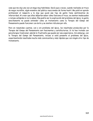 169
cosa que me dijo una vez un mago muy habilidoso. Decía que a veces, cuando realizaba un truco
de magia increíble, algún miembro del público reaccionaba de forma hostil. Me pidió mi opinión
profesional al respecto y le dije que quizá ese tipo de gente tiene sentimientos de
inferioridad. Al creer que ellos deberían saber cómo funciona el truco, se sienten inadecuados
o incluso estúpidos si no lo saben. Ésa podría ser la explicación del problema del ápice, la gente
sencillamente no puede entender cómo un tratamiento como la Terapia del Campo del
Pensamiento puede funcionar con éxito y se sienten ridículos por ello.
Pero en resumidas cuentas, con o sin problema del ápice, los resultados producidos por la
Terapia del Campo del Pensamiento son fascinantes y satisfactorios. Si te han tratado con
psicoterapia tradicional, sabrás lo frustrante que puede ser esa experiencia. Sin embargo, con
la Terapia del Campo del Pensamiento, incluso si está presente el problema del ápice,
experimentarás resultados mucho más convincentes y más rápidos que con ningún otro tipo de
tratamiento.
 
