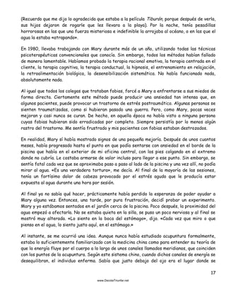 17
(Recuerdo que me dijo lo agradecida que estaba a la película Tiburón, porque después de verla,
sus hijos dejaron de rogarle que les llevara a la playa). Por la noche, tenía pesadillas
horrorosas en las que una fuerza misteriosa e indefinible la arrojaba al océano, o en las que el
agua la estaba «atrapando».
En 1980, llevaba trabajando con Mary durante más de un año, utilizando todas las técnicas
psicoterapéuticas convencionales que conocía. Sin embargo, todos los métodos habían fallado
de manera lamentable. Habíamos probado la terapia racional emotiva, la terapia centrada en el
cliente, la terapia cognitiva, la terapia conductual, la hipnosis, el entrenamiento en relajación,
la retroalimentación biológica, la desensibilización sistemática. No había funcionado nada,
absolutamente nada.
Al igual que todos los colegas que trataban fobias, forcé a Mary a enfrentarse a sus miedos de
forma directa. Ciertamente este método puede producir una ansiedad tan intensa que, en
algunos pacientes, puede provocar un trastorno de estrés postraumático. Algunas personas se
sienten traumatizadas, como si hubieran pasado una guerra. Pero, como Mary, pocas veces
mejoran y casi nunca se curan. De hecho, en aquella época no había visto a ninguna persona
cuyas fobias hubieran sido erradicadas por completo. Siempre persistía por lo menos algún
rastro del trastorno. Me sentía frustrado y mis pacientes con fobias estaban destrozados.
En realidad, Mary sí había mostrado signos de una pequeña mejoría. Después de unos cuantos
meses, había progresado hasta el punto en que podía sentarse con ansiedad en el borde de la
piscina que había en el exterior de mi oficina central, con los pies colgando en el extremo
donde no cubría. Le costaba armarse de valor incluso para llegar a ese punto. Sin embargo, se
sentía fatal cada vez que se aproximaba paso a paso al lado de la piscina y una vez allí, no podía
mirar al agua. «Es una verdadera tortura», me decía. Al final de la mayoría de las sesiones,
tenía un fortísimo dolor de cabeza provocado por el estrés agudo que le producía estar
expuesta al agua durante una hora por sesión.
Al final ya no sabía qué hacer, prácticamente había perdido la esperanza de poder ayudar a
Mary alguna vez. Entonces, una tarde, por pura frustración, decidí probar un experimento.
Mary y yo estábamos sentados en el jardín cerca de la piscina. Poco después, la proximidad del
agua empezó a afectarla. No se estaba quieta en la silla, se puso un poco nerviosa y al final se
mostró muy alterada. «Lo siento en la boca del estómago», dijo. «Cada vez que miro o que
pienso en el agua, lo siento justo aquí, en el estómago.»
Al instante, se me ocurrió una idea. Aunque nunca había estudiado acupuntura formalmente,
estaba lo suficientemente familiarizado con la medicina china como para entender su teoría de
que la energía fluye por el cuerpo a lo largo de unos canales llamados meridianos, que coinciden
con los puntos de la acupuntura. Según este sistema chino, cuando dichos canales de energía se
desequilibran, el individuo enferma. Sabía que justo debajo del ojo era el lugar donde se
 