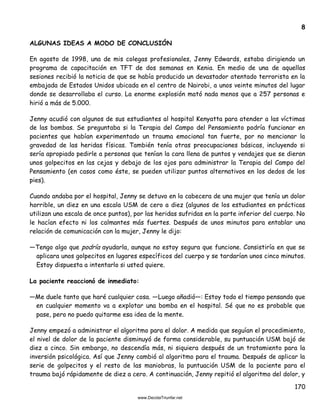170
8
ALGUNAS IDEAS A MODO DE CONCLUSIÓN
En agosto de 1998, una de mis colegas profesionales, Jenny Edwards, estaba dirigiendo un
programa de capacitación en TFT de dos semanas en Kenia. En medio de una de aquellas
sesiones recibió la noticia de que se había producido un devastador atentado terrorista en la
embajada de Estados Unidos ubicada en el centro de Nairobi, a unos veinte minutos del lugar
donde se desarrollaba el curso. La enorme explosión mató nada menos que a 257 personas e
hirió a más de 5.000.
Jenny acudió con algunos de sus estudiantes al hospital Kenyatta para atender a las víctimas
de las bombas. Se preguntaba si la Terapia del Campo del Pensamiento podría funcionar en
pacientes que habían experimentado un trauma emocional tan fuerte, por no mencionar la
gravedad de las heridas físicas. También tenía otras preocupaciones básicas, incluyendo si
sería apropiado pedirle a personas que tenían la cara llena de puntos y vendajes que se dieran
unos golpecitos en las cejas y debajo de los ojos para administrar la Terapia del Campo del
Pensamiento (en casos como éste, se pueden utilizar puntos alternativos en los dedos de los
pies).
Cuando andaba por el hospital, Jenny se detuvo en la cabecera de una mujer que tenía un dolor
horrible, un diez en una escala USM de cero a diez (algunos de los estudiantes en prácticas
utilizan una escala de once puntos), por las heridas sufridas en la parte inferior del cuerpo. No
le hacían efecto ni los calmantes más fuertes. Después de unos minutos para entablar una
relación de comunicación con la mujer, Jenny le dijo:
—Tengo algo que podría ayudarla, aunque no estoy segura que funcione. Consistiría en que se
aplicara unos golpecitos en lugares específicos del cuerpo y se tardarían unos cinco minutos.
Estoy dispuesta a intentarlo si usted quiere.
La paciente reaccionó de inmediato:
—Me duele tanto que haré cualquier cosa. —Luego añadió—: Estoy todo el tiempo pensando que
en cualquier momento va a explotar una bomba en el hospital. Sé que no es probable que
pase, pero no puedo quitarme esa idea de la mente.
Jenny empezó a administrar el algoritmo para el dolor. A medida que seguían el procedimiento,
el nivel de dolor de la paciente disminuyó de forma considerable, su puntuación USM bajó de
diez a cinco. Sin embargo, no descendía más, ni siquiera después de un tratamiento para la
inversión psicológica. Así que Jenny cambió al algoritmo para el trauma. Después de aplicar la
serie de golpecitos y el resto de las maniobras, la puntuación USM de la paciente para el
trauma bajó rápidamente de diez a cero. A continuación, Jenny repitió el algoritmo del dolor, y
 