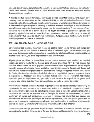 171
esta vez, con el trauma completamente resuelto, la puntuación USM de esa mujer para el dolor
cayó a cero también. En unos minutos, tanto el dolor físico como el trauma emocional habían
desaparecido por completo.
A medida que fue pasando la tarde, Jenny ayudó a otros pacientes también. Una mujer, cuyo
trauma y dolor estaban ambos en diez en la escala USM, estaba mirando al vacío cuando Jenny
se acercó a ella. Llevaba el brazo completamente vendado y tenía la mano flácida. Entonces se
le administró el algoritmo para el trauma y al no haber inversión psicológica la puntuación USM
para el trauma descendió bruscamente a cero casi de forma inmediata. A continuación, Jenny
concentró la atención en el dolor físico de la mujer. Mientras la paciente se aplicaba los
golpecitos siguiendo las instrucciones de Jenny, su malestar también cayó a cero. Le volvió el
color a la cara y fue capaz de mover otra vez la mano. Aunque parezca mentira, hasta sonrió y
se rió por primera vez desde la explosión.
TFT: UNA TERAPIA PARA EL NUEVO MILENIO
Estos dramáticos ejemplos muestran lo que es posible hacer con la Terapia del Campo del
Pensamiento, que ha sido llamada la «terapia eficaz» del nuevo siglo. Con una trayectoria que
abarca ya dos décadas, esta extraordinaria terapia ha curado los problemas psicológicos (y en
muchos casos físicos), de miles de personas en sólo unos minutos.
Al principio de este libro, te prometí que podrías realizar cambios espectaculares en tu salud
psicológica general mediante los breves pero eficaces algoritmos TFT. Si has seguido las
sencillas instrucciones de estas páginas, probablemente hayas experimentado ya una rápida
curación. Aunque al principio fueras escéptico, habrás visto cómo la Terapia del Campo del
Pensamiento puede aliviar problemas que posiblemente se haya prologando durante años, desde
las fobias a los impulsos adictivos, desde la ira hasta la culpabilidad, desde la vergüenza hasta
la depresión. Al trabajar con estas técnicas, habrás visto que no requieren habilidades
especiales para su implementación, que todo lo que necesita la mayoría de la gente está
presente aquí mismo. Los algoritmos son sencillos de aprender y fáciles de utilizar.
Probablemente habrás cambiado tu modo de pensar acerca de los malestares psicológicos y su
tratamiento. Ya no es necesario hacer numerosas visitas a la consulta del terapeuta ni revivir
los acontecimientos dolorosos del pasado para avanzar hacia la curación. Las soluciones están a
tu alcance en cuestión de minutos. Con la Terapia del Campo del Pensamiento, se puede
identificar el campo del pensamiento afectado y eliminar los elementos que causan esa
perturbación. El malestar psicológico se elimina rápidamente, sólo con aplicar golpecitos en
puntos de tratamiento cuidadosamente elegidos que pueden volver a equilibrar el sistema de
energía del cuerpo y estimular una verdadera transformación en tu bienestar.
Durante muchos años yo practiqué la psicoterapia tradicional y a menudo, todavía, veo que
hace más daño que bien. En la era de la Terapia del Campo del Pensamiento, traté a un hombre
 