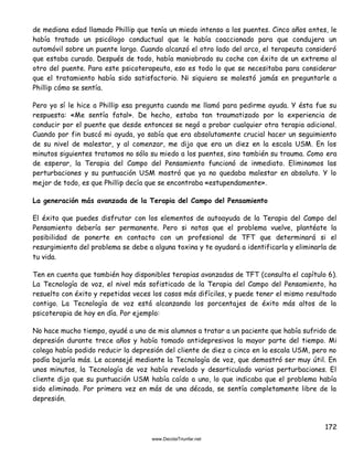 172
de mediana edad llamado Phillip que tenía un miedo intenso a los puentes. Cinco años antes, le
había tratado un psicólogo conductual que le había coaccionado para que condujera un
automóvil sobre un puente largo. Cuando alcanzó el otro lado del arco, el terapeuta consideró
que estaba curado. Después de todo, había maniobrado su coche con éxito de un extremo al
otro del puente. Para este psicoterapeuta, eso es todo lo que se necesitaba para considerar
que el tratamiento había sido satisfactorio. Ni siquiera se molestó jamás en preguntarle a
Phillip cómo se sentía.
Pero yo sí le hice a Phillip esa pregunta cuando me llamó para pedirme ayuda. Y ésta fue su
respuesta: «Me sentía fatal». De hecho, estaba tan traumatizado por la experiencia de
conducir por el puente que desde entonces se negó a probar cualquier otra terapia adicional.
Cuando por fin buscó mi ayuda, yo sabía que era absolutamente crucial hacer un seguimiento
de su nivel de malestar, y al comenzar, me dijo que era un diez en la escala USM. En los
minutos siguientes tratamos no sólo su miedo a los puentes, sino también su trauma. Como era
de esperar, la Terapia del Campo del Pensamiento funcionó de inmediato. Eliminamos las
perturbaciones y su puntuación USM mostró que ya no quedaba malestar en absoluto. Y lo
mejor de todo, es que Phillip decía que se encontraba «estupendamente».
La generación más avanzada de la Terapia del Campo del Pensamiento
El éxito que puedes disfrutar con los elementos de autoayuda de la Terapia del Campo del
Pensamiento debería ser permanente. Pero si notas que el problema vuelve, plantéate la
posibilidad de ponerte en contacto con un profesional de TFT que determinará si el
resurgimiento del problema se debe a alguna toxina y te ayudará a identificarla y eliminarla de
tu vida.
Ten en cuenta que también hay disponibles terapias avanzadas de TFT (consulta el capítulo 6).
La Tecnología de voz, el nivel más sofisticado de la Terapia del Campo del Pensamiento, ha
resuelto con éxito y repetidas veces los casos más difíciles, y puede tener el mismo resultado
contigo. La Tecnología de voz está alcanzando los porcentajes de éxito más altos de la
psicoterapia de hoy en día. Por ejemplo:
No hace mucho tiempo, ayudé a uno de mis alumnos a tratar a un paciente que había sufrido de
depresión durante trece años y había tomado antidepresivos la mayor parte del tiempo. Mi
colega había podido reducir la depresión del cliente de diez a cinco en la escala USM, pero no
podía bajarla más. Le aconsejé mediante la Tecnología de voz, que demostró ser muy útil. En
unos minutos, la Tecnología de voz había revelado y desarticulado varias perturbaciones. El
cliente dijo que su puntuación USM había caído a uno, lo que indicaba que el problema había
sido eliminado. Por primera vez en más de una década, se sentía completamente libre de la
depresión.
 